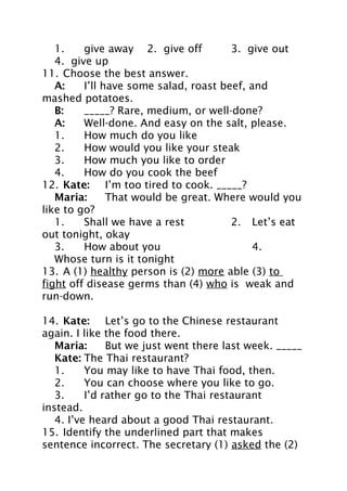 1.
give away 2. give off
3. give out
4. give up
11. Choose the best answer.
A:
I’ll have some salad, roast beef, and
mashed potatoes.
B:
_____? Rare, medium, or well-done?
A:
Well-done. And easy on the salt, please.
1.
How much do you like
2.
How would you like your steak
3.
How much you like to order
4.
How do you cook the beef
12. Kate: I’m too tired to cook. _____?
Maria:
That would be great. Where would you
like to go?
1.
Shall we have a rest
2. Let’s eat
out tonight, okay
3.
How about you
4.
Whose turn is it tonight
13. A (1) healthy person is (2) more able (3) to
fight off disease germs than (4) who is weak and
run-down.
14. Kate: Let’s go to the Chinese restaurant
again. I like the food there.
Maria:
But we just went there last week. _____
Kate: The Thai restaurant?
1.
You may like to have Thai food, then.
2.
You can choose where you like to go.
3.
I’d rather go to the Thai restaurant
instead.
4. I’ve heard about a good Thai restaurant.
15. Identify the underlined part that makes
sentence incorrect. The secretary (1) asked the (2)

 