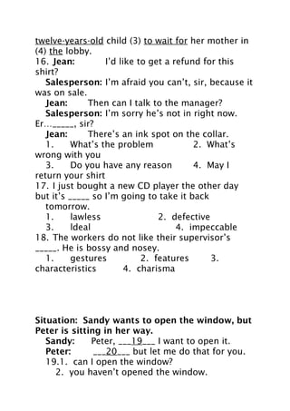 twelve-years-old child (3) to wait for her mother in
(4) the lobby.
16. Jean:
I’d like to get a refund for this
shirt?
Salesperson: I’m afraid you can’t, sir, because it
was on sale.
Jean:
Then can I talk to the manager?
Salesperson: I’m sorry he’s not in right now.
Er…_____, sir?
Jean:
There’s an ink spot on the collar.
1.
What’s the problem
2. What’s
wrong with you
3.
Do you have any reason
4. May I
return your shirt
17. I just bought a new CD player the other day
but it’s _____ so I’m going to take it back
tomorrow.
1.
lawless
2. defective
3.
ldeal
4. impeccable
18. The workers do not like their supervisor’s
_____. He is bossy and nosey.
1.
gestures
2. features
3.
characteristics
4. charisma

Situation: Sandy wants to open the window, but
Peter is sitting in her way.
Sandy:
Peter, ___19___ I want to open it.
Peter:
___20___ but let me do that for you.
19.1. can I open the window?
2. you haven’t opened the window.

 