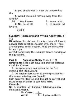 3. you should not sit near the window like
that.
4. would you mind moving away from the
window.
20. 1. Yes, I know,
2. Never mind,
3. No, not at all,
4. Of course, I’d
love to,

ชุด 2 ชุด ที่ 2

SECTION 1: Speaking and Writing Ability (No. 1 30)
Directions: In this part of the test, you will have to
answer TWO questions to gain ONE mark. There
are two parts in this section. Read the directions
for each part
carefully and study the example before working on
the questions.
Part 1:
Speaking Ability (Nos. 1 - 10)
Directions: Read each situation and the dialogue
carefully. Choose
1. the appropriate expression for the first
missing part (Item A) and
2. the response/reaction to the expression for
the second missing part (Item B)
Both answers (Items A and B) must be correct and
make sense in order to gain ONE mark.
Example:
No. 0. Situation: Mr. Carson is talking to a new
colleague, Wichit.
Mr. Carson: __A__
Wichit:
__B__. I grew up there.

 