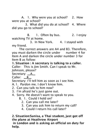 A. 1. Why were you at school? 2. How
were you at school?
3. What did you do at school? 4. Where
did you go to school?
B.
1. Often by bus.
2. I enjoy
watching TV at home.
3. In New York.
4. I stayed with
my friend.
The correct answers are A4 and B3. Therefore,
you must darken the circle under
number 4 for
Item A and darken the circle under number 3 for
Item B as follow:
1. Situation : A secretary is talking to a caller.
Caller: This is Jim Smith. Can I speak to Mr.
Johnson, please?
Secretary: __A__
Caller: __B__
Secretary: I’ll tell him as soon as I see him.
A. 1. Pardon me. I don’t know him.
2. Can you talk to him now?
3. I’m afraid he’s just gone out.
4. Sorry. He doesn’t want to speak to you.
B. 1. Could I hold on?
2. Can you call me later?
3. Can you ask him to return my call?
4. Could I return his call later?
2. Situation:Sunisa, a Thai student, just got off
the plane at Heathrow Airport
in London and is asking an official on duty for
help.

 