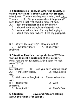 4. Situation:Miss Jones, an American tourist, is
telling her friend, Tommy, about her problem.
Miss Jones: Tommy, my bag was stolen, and __A__
Tommy: __B__ Do you know when it happened?
Miss Jones: I just realized it a moment ago.
A. 1. I lost my passport and all my money.
2. I should have brought my bag with me.
3. I wonder where I can find my belongings.
4. I don’t remember where I kept my passport.

B. 1. What’s the matter? 2. How shameful!
3. How unfortunate!
4. That’s your
problem.
5. Situation: Ploy is a tour guide from TT Tour
waiting to meet a customer at the airport.
Ploy: You are Mr. Richards, aren’t you? I’m Ploy
from TT Tour.
__A__
Mr. Richards:
__B__ Have you been waiting long?
A. 1. Here is my friend.
2. Have a nice
trip.
3. Welcome to Bangkok. 4. Please follow the
way.
B. 1. Thank you.
2. With
pleasure.
3. Sure, I will.
4. That’s fine.
6. Situation:
Dave and Pete are talking
about their plans for tonight.

 