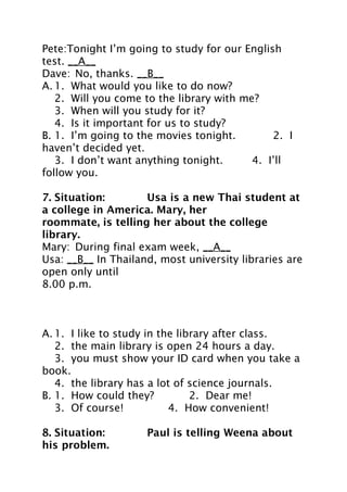 Pete:Tonight I’m going to study for our English
test. __A__
Dave: No, thanks. __B__
A. 1. What would you like to do now?
2. Will you come to the library with me?
3. When will you study for it?
4. Is it important for us to study?
B. 1. I’m going to the movies tonight.
2. I
haven’t decided yet.
3. I don’t want anything tonight.
4. I’ll
follow you.
7. Situation:
Usa is a new Thai student at
a college in America. Mary, her
roommate, is telling her about the college
library.
Mary: During final exam week, __A__
Usa: __B__ In Thailand, most university libraries are
open only until
8.00 p.m.

A. 1. I like to study in the library after class.
2. the main library is open 24 hours a day.
3. you must show your ID card when you take a
book.
4. the library has a lot of science journals.
B. 1. How could they?
2. Dear me!
3. Of course!
4. How convenient!
8. Situation:
his problem.

Paul is telling Weena about

 