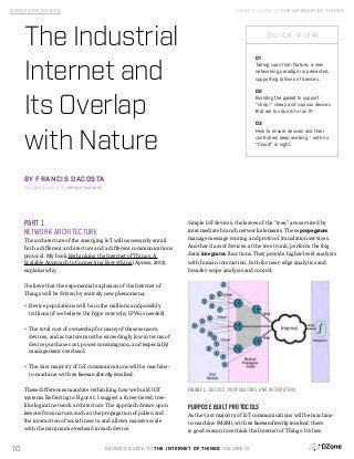 DZONE’S GUIDE TO THE INTERNET OF THINGS VOLUME III10
DZONE.COM/GUIDES DZONE’S GUIDE TO THE INTERNET OF THINGS
PART 1
NETWORK ARCHITECTURE
The architecture of the emerging IoT will necessarily entail
both a different architecture and a different communications
protocol. My book Rethinking the Internet of Things: A
Scalable Approach to Connecting Everything (Apress, 2013),
explains why.
I believe that the exponential explosion of the Internet of
Things will be driven by entirely new phenomena:
•	 Device populations will be in the millions and possibly
trillions (if we believe the hype over why IPV6 is needed).
•	 The total cost of ownership for many of these sensors,
devices, and actuators must be exceedingly low in terms of
device purchase cost, power consumption, and (especially)
management overhead.
•	 The vast majority of IoT communications will be machine-
to-machine, with no human directly involved.
These differences mandate rethinking how we build IOT
systems. Referring to Figure 1, I suggest a three-tiered, tree-
like logical network architecture. The approach draws upon
lessons from nature, such as the propagation of pollen and
the interaction of social insects, and allows massive scale
with the minimum overhead in each device.
Simple IoT devices, the leaves of the “tree,” are serviced by
intermediate branch network elements. These propagators
manage message routing and protocol translation services.
Another class of devices, at the tree trunk, perform the (big
data) integrator functions. They provide higher-level analysis
with human interaction, both for near-edge analytics and
broader-scope analysis and control.
PURPOSE BUILT PROTOCOLS
As the vast majority of IoT communications will be machine-
to-machine (M2M), with no human directly involved, there
is good reason to rethink the Internet of Things. It’s less
01
Taking cues from Nature, a new
networking paradigm is presented,
supporting billions of devices.
02
Building the gasket to support
“chirp:” cheap and copious devices
that are too dumb to run IP.
03
How to ensure devices and their
controllers keep working – with no
“Cloud” in sight.
The Industrial
Internet and
Its Overlap
with Nature
BY FRANCIS DACOSTA
FOUNDER AND CTO, MESHDYNAMICS
Q U I C K V I E W
FIGURE 1: DEVICES, PROPAGATORS, AND INTEGRATORS
 