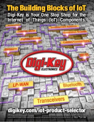 The Building Blocks of IoT
Digi-Key is Your One Stop Shop for the
Internet of Things (IoT) Components.
Digi-Key is an authorized distributor for all supplier partners. New products added daily. © 2016 Digi-Key Electronics, 701 Brooks Ave. South, Thief River Falls, MN 56701, USA
digikey.com/iot-product-selector
 