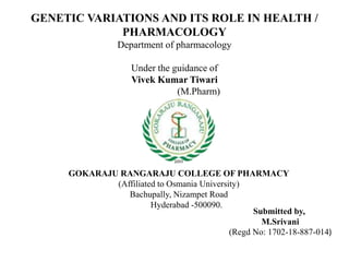 GENETIC VARIATIONS AND ITS ROLE IN HEALTH /
PHARMACOLOGY
Department of pharmacology
Under the guidance of
Vivek Kumar Tiwari
(M.Pharm)
Submitted by,
M.Srivani
(Regd No: 1702-18-887-014)
GOKARAJU RANGARAJU COLLEGE OF PHARMACY
(Affiliated to Osmania University)
Bachupally, Nizampet Road
Hyderabad -500090.
 