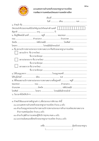 1. ข้าพเจ
บัตรประ
สัญชาติ
2. ที่อยู่ที
ถนน .....
จังหวัด .
โทรสาร
3. ชื่อ ส
4. ได้รับ
ได้รับเมื่อ
5. ที่ตั้งข
ซอย/ตรอ
อําเภอ/เข
โทรศัพท์
6. วัน/เว
……………
7. ข้าพเจ
7.1 แ
7.2 สํ
ด้
7.3 สํ
7.4 แ
จ้า ชื่อ ..........
จําตัวประชาช
.....................
ที่ติดต่อได้ เลข
.....................
.....................
.....................
ถานบริการ/ส
สถานบริกา
สถานประก
สถานพยาบ
อนุญาตจาก .
อวันที่ ...........
ของสถานบริก
อก ...............
ขต ...............
์ ...................
วลาที่เปิดให้บ
……………………
จ้าได้แนบเอก
แบบแสดงควา
สําเนาใบอนุญ
ด้านการแพทย์
สําเนาใบวุฒิด้า
แบบประเมินต
แบบ
กรม
.....................
ชนหรือใบสําคั
.....................
ขที่ ...............
.............. ตําบ
.....................
.....................
สถานประกอบ
าร ชื่อ (ภาษา
ชื่อ (ภาษ
กอบการ ชื่อ (
ชื่อ (ภาษ
บาล ชื่อ (ภาษ
ชื่อ (ภาษ
.....................
....................
การ/สถานประ
................ ถ
.....................
................... โ
บริการ ...........
……………………
กสารหลักฐาน
ามจํานงขอรับ
าตประกอบกิ
ย์แผนไทย จําน
านการนวดขอ
ตนเองเพื่อขอรั
บแสดงความ
มพัฒนาการแ
.....................
คัญประจําตัวค
.. อายุ ..........
............ หมู่ที่
บล/แขวง ......
. รหัสไปรษณี
................. ไป
บการ/สถานพ
าไทย) ...........
ษาอังกฤษ) ....
(ภาษาไทย) ..
ษาอังกฤษ) ....
ษาไทย) .........
ษาอังกฤษ) ....
.....................
เดือน ...........
ะกอบการ/สถ
นน ..............
......จังหวัด ...
โทรสาร ........
.....................
……………………
นต่าง ๆ เพื่อป
รองมาตรฐาน
จการสถานบริ
นวน 1 ฉบับ
องผู้ให้บริการท
รับรองมาตรฐ
ลงชื่อ
มจํานงขอรับร
แพทย์แผนไท
เขียนที่ ....
วันที่ .......
.....................
คนต่างด้าวเลข
.....................
....................
.....................
ย์ .................
ปรษณีย์อิเล็กท
พยาบาล ที่ขอร
.....................
.....................
.....................
.....................
......................
.....................
..................ใบ
.....................
ถานพยาบาลตั้
.....................
.....................
.....................
.....................
……………………
ระกอบการพิจ
นการนวดไทย
ริการ/สถานป
ทุกคน คนละ
านการนวดไท
....................
(..................
รองมาตรฐาน
ยและการแพ
.....................
........... เดือน
......................
ขที่
. ปี
......... ซอย/ต
................ อํา
.....................
ทรอนิกส์ ......
รับรองมาตรฐ
.....................
.....................
.....................
.....................
.....................
.....................
บอนุญาตเลขที
.............. พ.ศ
ตั้งอยู่เลขที่ ....
................ ตํา
....................
ไปรษณีย์อิเล็
.....................
……………………
จารณา ดังนี้
จํานวน 1 ฉ
ประกอบการด้
1 ฉบับ
ทย จํานวน 1
.....................
.....................
นการนวดไทย
พทย์ทางเลือก
.....................
น ...................
.....................
ตรอก ............
เภอ/เขต .....
.. โทรศัพท์ ..
.....................
ฐานการนวดไท
.....................
.....................
.....................
.....................
.....................
.....................
ที่...................
ศ. ..................
................ หมู
าบล/แขวง.....
รหัสไปรษณีย์
ล็กทรอนิกส์ ..
.....................
……………………
บับ
ด้านการนวดไท
ฉบับ
......................
.....................
ย
......................
.......... พ.ศ. .
.....................
.....................
.....................
.....................
......................
ทย
......................
.....................
.....................
.....................
.....................
.....................
.....................
.....................
มู่ที่ ................
.....................
ย์ ...................
.....................
.....................
……………………
ทย/สถานพยา
. ผู้ขอรับรองม
..)
...............
..............
...............
..............
...............
...............
...............
...............
...............
...............
...............
...............
...............
...............
...............
..............
...............
..............
...............
...............
……………..
าบาล
มาตรฐาน
นท.1
 