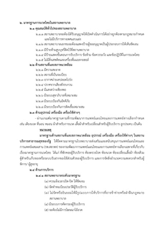  
 
๒. มาตรฐานการนวดไทยในสถานพยาบาล
๒.๑ คุณสมบัติทั่วไปของสถานพยาบาล
๒.๑.๑ สถานพยาบาลจะต้องได้รับอนุญาตให้เปิดดําเนินการได้อย่างถูกต้องตามกฎหมายกําหนด
และไม่มีบริการทางเพศแอบแฝง
๒.๑.๒ สถานพยาบาลเอกชนจะต้องแสดงป้ายผู้ขออนุญาตเป็นผู้ประกอบการให้เห็นชัดเจน
๒.๑.๓ มีป้ายห้ามสูบบุหรี่ติดไว้ที่สถานพยาบาล
๒.๑.๔ มีป้ายแสดงขั้นตอนการรับบริการ ข้อห้าม ข้อควรระวัง และข้อปฏิบัติในการนวดไทย
๒.๑.๕ ไม่มีสิ่งเสพติดและเครื่องดื่มแอลกอฮอล์
๒.๒ ด้านสถานที่และสภาพแวดล้อม
๒.๒.๑ มีความสะอาด
๒.๒.๒ สถานที่เป็นระเบียบ
๒.๒.๓ อากาศถ่ายเทปลอดโปร่ง
๒.๒.๔ ปราศจากเสียงดังรบกวน
๒.๒.๕ มีแสงสว่างเพียงพอ
๒.๒.๖ มีระบบสุขาภิบาลที่เหมาะสม
๒.๒.๗ มีระบบป้องกันอัคคีภัย
๒.๒.๘ มีระบบป้องกันการติดเชื้อเหมาะสม
๒.๓ ด้านอุปกรณ์ เครื่องมือ เครื่องใช้ต่างๆ
- ผ่านเกณฑ์มาตรฐานตามที่กรมพัฒนาการแพทย์แผนไทยและการแพทย์ทางเลือกกําหนด
เช่น เตียงนวด ที่นอน หมอน ผ้าสําหรับการนวด เสื้อผ้าสําหรับเปลี่ยนสําหรับผู้รับบริการ ลูกประคบ เป็นต้น
หมายเหตุ
มาตรฐานด้านสถานที่และสภาพแวดล้อม อุปกรณ์ เครื่องมือ เครื่องใช้ต่างๆ ในสถาน
บริการสาธารณสุขของรัฐ ให้ยึดตามมาตรฐานโรงพยาบาลส่งเสริมและสนับสนุนการแพทย์แผนไทยและ
การแพทย์ผสมผสาน (รพ.สส.พท) ของกรมพัฒนาการแพทย์แผนไทยและการแพทย์ทางเลือกเฉพาะที่เกี่ยวกับ
เรื่องมาตรฐานการนวดไทย ได้แก่ ที่พักคอยผู้รับบริการ ห้องตรวจโรค ห้องนวด ห้องเปลี่ยนเสื้อผ้า ห้องส้วม
ตู้สําหรับเก็บของหรือระบบรับฝากของใช้ส่วนตัวของผู้รับบริการ และการจัดสิ่งอํานวยความสะดวกสําหรับผู้
พิการ/ ผู้สูงอายุ
๒.๔ ด้านการบริการ
๒.๔.๑ สถานพยาบาลระดับมาตรฐาน
(๑) ควรแจ้งเวลาเปิด-ปิด ให้ชัดเจน
(๒) จัดทําทะเบียนประวัติผู้รับบริการ
(๓) ไม่จัดหรือยินยอมให้มีรูปแบบการให้บริการที่อาจข้าข่ายหรือฝ่าฝืนกฎหมาย
สถานพยาบาล
(๔) มีระบบการคัดกรองผู้รับบริการ
(๕) จะต้องไม่มีการโฆษณาโอ้อวด
 