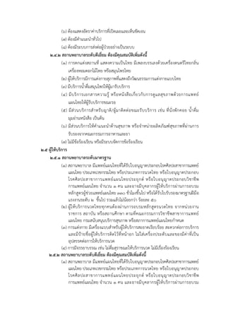  
 
(๖) ต้องแสดงอัตราค่าบริการที่เปิดเผยและเห็นชัดเจน
(๗) ต้องมีคําแนะนําทั่วไป
(๘) ต้องมีระบบการส่งต่อผู้ป่วยอย่างเป็นระบบ
๒.๔.๒ สถานพยาบาลระดับดีเยี่ยม ต้องมีคุณสมบัติเพิ่มดังนี้
(๑) การตกแต่งสถานที่ แสดงความเป็นไทย มีเพลงบรรเลงด้วยเครื่องดนตรีไทยกลิ่น
เครื่องหอมดอกไม้ไทย หรือสมุนไพรไทย
(๒) ผู้ให้บริการมีการแต่งกายสุภาพที่แสดงถึงวัฒนธรรมการแต่งกายแบบไทย
(๓) มีบริการน้ําดื่มสมุนไพรให้ผู้มารับบริการ
(๔) มีบริการเอกสารความรู้ หรือหนังสือเกี่ยวกับการดูแลสุขภาพด้วยการแพทย์
แผนไทยให้ผู้รับบริการขณะรอ
(๕) มีส่วนบริการสําหรับญาติ/ผู้มาติดต่อขณะรับบริการ เช่น ที่นั่งพักคอย น้ําดื่ม
มุมอ่านหนังสือ เป็นต้น
(๖) มีส่วนบริการให้คําแนะนําด้านสุขภาพ หรือจําหน่ายผลิตภัณฑ์สุขภาพที่ผ่านการ
รับรองจากคณะกรรมการอาหารและยา
(๗) ไม่มีข้อร้องเรียน หรือมีระบบจัดการข้อร้องเรียน
๒.๕ ผู้ให้บริการ
๒.๕.๑ สถานพยาบาลระดับมาตรฐาน
(๑) สถานพยาบาล มีแพทย์แผนไทยที่ได้รับใบอนุญาตประกอบโรคศิลปะสาขาการแพทย์
แผนไทย ประเภทเวชกรรมไทย หรือประเภทการนวดไทย หรือใบอนุญาตประกอบ
โรคศิลปะสาขาการแพทย์แผนไทยประยุกต์ หรือใบอนุญาตประกอบวิชาชีพ
การแพทย์แผนไทย จํานวน ๑ คน และอาจมีบุคลากรผู้ให้บริการผ่านการอบรม
หลักสูตรผู้ช่วยแพทย์แผนไทย ๓๓๐ ชั่วโมงขึ้นไป หรือได้รับใบรับรองมาตรฐานฝีมือ
แรงงานระดับ ๒ ขึ้นไป รวมแล้วไม่น้อยกว่า ร้อยละ ๕๐
(๒) ผู้ให้บริการนวดไทยทุกคนต้องผ่านการอบรมหลักสูตรนวดไทย จากหน่วยงาน
ราชการ สถาบัน หรือสถานศึกษา ตามที่คณะกรรมการวิชาชีพสาขาการแพทย์
แผนไทย กรมสนับสนุนบริการสุขภาพ หรือสภาการแพทย์แผนไทยกําหนด
(๓) การแต่งกาย มีเครื่องแบบสําหรับผู้ให้บริการสะอาดเรียบร้อย สะดวกต่อการบริการ
และมีป้ายชื่อผู้ให้บริการติดไว้ที่หน้าอก ไม่ใส่เครื่องประดับและของมีค่าที่เป็น
อุปสรรคต่อการให้บริการนวด
(๔) การมีจรรยาบรรณ เช่น ไม่ดื่มสุราขณะให้บริการนวด ไม่มีเรื่องร้องเรียน
๒.๕.๒ สถานพยาบาลระดับดีเยี่ยม ต้องมีคุณสมบัติเพิ่มดังนี้
(๑) สถานพยาบาล มีแพทย์แผนไทยที่ได้รับใบอนุญาตประกอบโรคศิลปะสาขาการแพทย์
แผนไทย ประเภทเวชกรรมไทย หรือประเภทการนวดไทย หรือใบอนุญาตประกอบ
โรคศิลปะสาขาการแพทย์แผนไทยประยุกต์ หรือใบอนุญาตประกอบวิชาชีพ
การแพทย์แผนไทย จํานวน ๑ คน และอาจมีบุคลากรผู้ให้บริการผ่านการอบรม
 