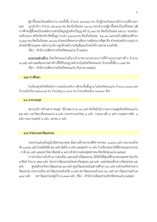 ๖
ผูมาขึ้นทะเบียนสมัครงาน รวมทั้งสิ้น จํานวน ๑๙,๗๔๔ คน เปนผูประกันตนกรณีวางงานที่ลาออก
และ ถูกเลิกจาง จํานวน ๑๒,๑๓๘ คน คิดเปนรอยละ ๖๑.๔๘ ของจํานวนผูมาขึ้นทะเบียนทั้งหมด วุฒิ
การศึกษาผูขึ้นทะเบียนสมัครงานสวนใหญอยูระดับปริญญาตรี ๕,๐๑๔ คน คิดเปนรอยละ ๒๕.๔๐ รองลงมา
ระดับประกาศนียบัตรวิชาชีพชั้นสูง (ปวส.) ๔,๑๖๗ คน คิดเปนรอยละ ๒๑.๑๑ และระดับวุฒิมัธยมศึกษา
๓,๘๓๓ คน คิดเปนรอยละ ๑๙.๔๑ ตําแหนงที่คนหางานตองการสมัครมากที่สุด คือ ตําแหนงพนักงานธุรการ
เจาหนาที่ฝายบุคคล พนักงานบริการลูกคาพนักงานบัญชีและเจาหนาที่การตลาด ตามลําดับ
(ที่มา : สํานักงานจัดหางานจังหวัดขอนแกน ป ๒๕๕๖)
แรงงานตางดาว จังหวัดขอนแกนมีนายจาง/สถานประกอบการที่จางแรงงานตางดาว จํานวน
๑,๐๙๒ แหง และมีแรงงานตางดาวที่ไดรับอนุญาตทํางานในจังหวัดขอนแกน จํานวนทั้งสิ้น ๖,๐๘๔ คน
(ที่มา : สํานักงานจัดหางานจังหวัดขอนแกน กันยายน ๒๕๕๗)
๗.๒ การศึกษา
โรงเรียนทุกสังกัดที่เปดทําการสอนในระดับการศึกษาขั้นพื้นฐาน ในจังหวัดขอนแกน จํานวน ๑,๒๔๗ แหง
จํานวนนักเรียน ๒๕๑,๓๐๕ คน จํานวนครู ๑๐,๔๖๔ คน จํานวนหองเรียน ๑๓,๒๙๙ หอง
๗.๓ สาธารณสุข
สถานบริการดานสาธารณสุข มีโรงพยาบาล ๓๑ แหง สังกัดสํานักงานสาธารณสุขจังหวัดขอนแกน
๒๒ แหง มหาวิทยาลัยขอนแกน ๒ แหง กระทรวงกลาโหม ๑ แหง กรมอนามัย ๑ แหง กรมสุขภาพจิต ๑
แหง กรมการแพทย ๑ แหง เอกชน ๓ แหง
๗.๔ ศาสนาและวัฒนธรรม
ประชาชนสวนใหญนับถือศาสนาพุทธ มีสถานที่ประกอบพิธีทางศาสนา ๑,๔๖๖ แหง ประกอบดวย
วัด ๑,๓๗๑ แหง โบสถคริสต ๕๘ แหง มัสยิด ๗ แหง และสุเหรา ๒ แหง โรงเรียนพระปริยัติธรรมแผนกธรรม
- บาลี ๒๖ แหง และมหาวิทยาลัยสงฆ ๒ แหง (สํานักงานพระพุทธศาสนาจังหวัดขอนแกน ๒๕๕๗)
การดําเนินงานในดานการสงเสริม และอนุรักษวัฒนธรรม ไดจัดใหมีศูนยศึกษาพระพุทธศาสนาวัน
อาทิตย จํานวน ๑๒๗ แหง โครงการวัฒนธรรมไทยสายใยชุมชน ๔๕ แหง แหลงทองเที่ยวทางวัฒนธรรม ๑๒
แหง ศูนยเฝาระวังทางวัฒนธรรม ๗๙ แหง ศูนยวัฒนธรรมในสถานศึกษา ๒๖ แหง องคกรเครือขายทาง
วัฒนธรรม ประกอบดวย สภาวัฒนธรรมจังหวัด ๑ แหง สภาวัฒนธรรมอําเภอ ๒๖ แหง สภาวัฒนธรรมตําบล
๑๙๙ แหง สภาวัฒนธรรมหมูบาน ๒,๓๓๗ แหง (ที่มา : สํานักงานวัฒนธรรมจังหวัดขอนแกน ๒๕๕๗)
 