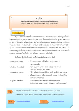 ๑๐๔
สืบเนื่องจากไดมีการจัดตั้งกระทรวงการพัฒนาสังคมและความมั่นคงของมนุษยขึ้นตาม
พระราชบัญญัติปรับปรุงกระทรวง ทบวง กรม พ.ศ.๒๕๔๕ ซึ่งประกาศใชเมื่อวันที่ ๑ ตุลาคม พ.ศ.๒๕๔๕
มีอํานาจหนาที่เกี่ยวกับการพัฒนาสังคม การสรางความเปนธรรมและความเสมอภาคในสังคม การสงเสริม
พัฒนาคุณภาพและความมั่นคงในชีวิต สถาบันครอบครัวและชุมชม มีการแบงสวนราชการบริหารสวน
ภูมิภาค เรียกวา สํานักงานพัฒนาสังคมและสวัสดิการจังหวัด และตอมาในป พ.ศ.๒๕๔๗ ไดมี
พระราชกฤษฎีกาเปลี่ยนชื่อเปน สํานักงานพัฒนาสังคมและความมั่นคงของมนุษยจังหวัด ประกาศใชเมื่อ
๑ ตุลาคม พ.ศ.๒๕๔๗ โดยเปนสวนราชการตัวแทน กระทรวงในระดับจังหวัด
นับตั้งแตการจัดตั้งสํานักงานมีการเปลี่ยนชื่อและสังกัดสวนราชการ ดังนี้
พ.ศ.๒๕๐๘ - พ.ศ. ๒๕๓๖ - ที่ทําการประชาสงเคราะหจังหวัด กรมประชาสงเคราะห
กระทรวงมหาดไทย
พ.ศ.๒๕๓๖ - พ.ศ. ๒๕๔๕ - สํานักงานประชาสงเคราะหจังหวัด กรมประชาสงเคราะห
กระทรวงแรงงานและสวัสดิการสังคม
พ.ศ.๒๕๔๕ - พ.ศ.๒๕๔๗ - สํานักงานพัฒนาสังคมและสวัสดิการจังหวัด สํานักงานปลัดกระทรวง
การพัฒนาสังคมและความมั่นคงของมนุษย กระทรวงการพัฒนาสังคม
และความมั่นคงของมนุษย
๑ ตุลาคม พ.ศ.๒๕๔๗ - สํานักงานพัฒนาสังคมและความมั่นคงของมนุษยจังหวัด
สํานักงานปลัดกระทรวงการพัฒนาสังคมและความมั่นคงของมนุษย
สวนที่ ๔
ภาพรวมสํานักงานพัฒนาสังคมและความมั่นคงของมนุษยจังหวัดขอนแกน
KHONKAEN PROVINCIAL SOCIAL DEVELOPMENT AND HUMAN SECURITY OFFICE
ความเปนมา
ศาลากลางจังหวัดขอนแกน ชั้น ๑ อาคารใหม ถนนศูนยราชการ ตําบลในเมือง อําเภอเมือง
จังหวัดขอนแกน ๔๐๐๐๐  โทร. ๐-๔๓๒๓-๖๖๒๑ , ๐-๔๓๒๔-๖๗๒๙ โทรสาร ๐-๔๓๒๓-๗๙๘๖
www.khonkaen.m-society.go.th khonkaen @ m-society.go.th
ที่อยู
เว็บไซต e-mail
 