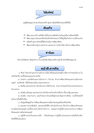 ๑๐๕
มุงสูสังคมคุณภาพ สถาบันครอบครัว ชุมชน เขมแข็งพึ่งพาตนเองไดยั่งยืน
 พัฒนาระบบบริการสวัสดิการใหประชาชนมีหลักประกันและมีความมั่นคงในชีวิต
 พัฒนาคุณภาพคนและสังคมในจังหวัดขอนแกน ใหมีภูมิคุมกันตอการเปลี่ยนแปลง
 เสริมสรางทุกภาคสวนใหมีสวนรวมในการพัฒนาสังคม
 พัฒนาองคความรู ความสามารถ และระบบการบริหารจัดการดานการพัฒนาสังคม
มีความรับผิดชอบ จิตมุงบริการ ทํางานเปนทีม พัฒนาองคความรู สรางสรรคสังคมคุณภาพ
๑. ศึกษา วิเคราะห และรายงานสถานการณทางสังคมและเศรษฐกิจ เพื่อการกําหนดนโยบาย ใน
ระดับจังหวัด รวมทั้งเสนอแนะแนวทางแกไข
๒. ประสาน และจัดทําแผนงานโครงการ / กิจกรรม ดานการพัฒนาสังคมและความมั่นคงของ
มนุษย ของจังหวัด ใหเปนไปตามนโยบายของกระทรวงฯ
๓. สงเสริม และประสานการดําเนินงานการจัดกิจกรรม ตามภารกิจและเปาหมายของหนวยงาน
ในกระทรวง
๔. สงเสริม สนับสนุน และประสานการดําเนินงานกับองคกรเครือขาย ทั้งภาครัฐ และเอกชน
๕. สงเสริม ประสานงาน และดําเนินการชวยเหลือผูประสบปญหาทางสังคม รวมทั้งสงตอให
หนวยงานอื่นที่เกี่ยวของ
๖. เปนศูนยขอมูลดานการพัฒนาสังคมและความมั่นคงของมนุษยในระดับจังหวัด
๗. เผยแพร ประชาสัมพันธ และรณรงคใหมีการดําเนินกิจกรรม เกี่ยวกับการพัฒนาสังคมและ
ความมั่นคงของมนุษย รวมทั้งความกาวหนาทางวิชาการ และผลการปฏิบัติงานของกระทรวงการพัฒนา
สังคมและความมั่นคงของมนุษย
๘. ปฏิบัติงานรวมกับหนวยงานอื่น หรือสนับสนุนการปฏิบัติงานของหนวยงานอื่นที่เกี่ยวของ
หรือที่ไดรับมอบหมาย
วิสัยทัศน
พันธกิจ
คานิยม
หนาที่-ภารกิจ
 