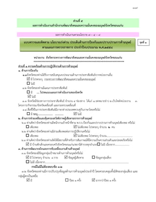 ๑๑๙
สวนที่ ๕
ผลการดําเนินงานสํานักงานพัฒนาสังคมและความมั่นคงของมนุษยจังหวัดขอนแกน
ผลการดําเนินงานตามนโยบาย ๗ – ๔ – ๙
หนวยงาน สังกัดกระทรวงการพัฒนาสังคมและความมั่นคงของมนุษยจังหวัดขอนแกน
*********************************************************************
สวนที่ ๑ ความพรอมดานการปฏิบัติงานดานการคามนุษย
๑. ดานการปองกัน
๑.๑จังหวัดของทานไดรับการสนับสนุนงบประมาณดานการประชาสัมพันธจากหนวยงานอื่น
 มี โปรดระบุ กระทรวงการพัฒนาสังคมและความมั่นคงของมนุษย
 ไมมี
๑.๒ จังหวัดของทานมีแผนการประชาสัมพันธ
 มี .... โปรดแนบแผนการดําเนินงานของจังหวัด
 ไมมี
๑.๓ จังหวัดมีชองทางการประชาสัมพันธ จํานวน ๔ ชองทาง ไดแก ๑.จดหมายขาว ๒.เว็บไซดหนวยงาน ๓.
โครงการ/กิจกรรม/จังหวัดเคลื่อนที่ และกระทรวงเคลื่อนที่
๑.๔ สื่อที่ใชในการประชาสัมพันธมีภาษาตางประเทศควบคูกับภาษาไทยหรือไม
 มี ระบุ....................... ………….  ไมมี
๒. ดานการชวยเหลือและคุมครองสวัสดิภาพผูเสียหายจากการคามนุษย
๒.๑ ทานคิดวาจังหวัดของทานมีพนักงานเจาหนาที่ตาม พ.ร.บ.ปองกันและปราบปรามการคามนุษยเพียงพอ หรือไม
 เพียงพอ  ไมเพียงพอ โปรดระบุ จํานวน ๒ คน
๒.๒ ทานคิดวาจังหวัดของทานมีลามเพียงพอตอการปฏิบัติงานหรือไม
 เพียงพอ  ไมเพียงพอ โปรดระบุ จํานวน..........................................
๒.๓ ทานคิดวาจังหวัดของทานจัดใหมีสถานที่สําหรับการสัมภาษณที่มีความเปนความสวนตัวและปลอดภัยหรือไม
 มี บานพักเด็กและครอบครัวจังหวัดขอนแกน/สถานีตํารวจทุกอําเภอ ไมมี เนื่องจาก.......................
๓. ดานการพัฒนากลไกและการขับเคลื่อนงานดานคามนุษย
๓.๑ จังหวัดของมีขอมูลกลุมเปาหมายดานการคามนุษยหรือไม
 มี โปรดระบุ จํานวน ๘ ราย  ขอมูลผูเสียหาย  ขอมูลกลุมเสี่ยง
 ไมมี เนื่องจาก..............................................................................................................................
กรณีไมมีไมตองตอบขอ ๓.๒
๓.๒ จังหวัดของทานมีการปรับปรุงขอมูลดานการคามนุษยประจําป โดยครอบคลุมทั้งมิติของกลุมเสี่ยง และ
กลุมผูตกเปนเหยื่อ
 มี  ปละ ๑ ครั้ง  มากกวาปละ ๑ ครั้ง
แบบตรวจและติดตาม นโยบายเรงดวน ประเด็นดานการปองกันและปราบปรามการคามนุษย
ตามแผนการตรวจราชการ ประจําปงบประมาณ พ.ศ.๒๕๕๘
ชุดที่ ๑
 