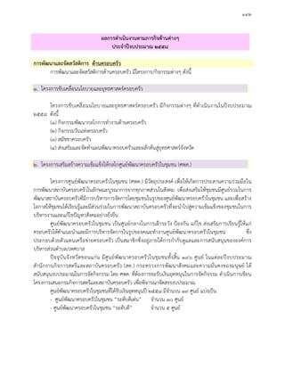 ๑๔๒
ผลการดําเนินงานตามภารกิจดานตางๆ
ประจําปงบประมาณ ๒๕๕๘
การพัฒนาและจัดสวัสดิการ ดานครอบครัว
การพัฒนาและจัดสวัสดิการดานครอบครัว มีโครงการ/กิจกรรมตางๆ ดังนี้
๑. โครงการขับเคลื่อนนโยบายและยุทธศาสตรครอบครัว
โครงการขับเคลื่อนนโยบายและยุทธศาสตรครอบครัว มีกิจกรรมตางๆ ที่ดําเนินงานในปงบประมาณ
๒๕๕๘ ดังนี้
(๑) กิจกรรมพัฒนากลไกการทํางานดานครอบครัว
(๒) กิจกรรมวันแหงครอบครัว
(๓) สมัชชาครอบครัว
(๔) สงเสริมและจัดทําแผนพัฒนาครอบครัวและผลักดันสูยุทธศาสตรจังหวัด
๒. โครงการเสริมสรางความเขมแข็งใหกลไกศูนยพัฒนาครอบครัวในชุมชน (ศพค.)
โครงการศูนยพัฒนาครอบครัวในชุมชน (ศพค.) มีวัตถุประสงค เพื่อใหเกิดการประสานความรวมมือใน
การพัฒนาสถาบันครอบครัวในลักษณะบูรณาการจากทุกภาคสวนในสังคม เพื่อสงเสริมใหชุมชนมีศูนยรวมในการ
พัฒนาสถาบันครอบครัวที่มีการบริหารการจัดการโดยชุมชนในรูปของศูนยพัฒนาครอบครัวในชุมชน และเพื่อสราง
โอกาสใหชุมชนไดเรียนรูและมีสวนรวมในการพัฒนาสถาบันครอบครัวที่จะนําไปสูความเขมแข็งของชุมชนในการ
บริหารงานและแกไขปญหาสังคมอยางยั่งยืน
ศูนยพัฒนาครอบครัวในชุมชน เปนศูนยกลางในการเฝาระวัง ปองกัน แกไข สงเสริมการเรียนรูใหแก
ครอบครัวใหคําแนะนําและมีการบริหารจัดการในรูปของคณะทํางานศูนยพัฒนาครอบครัวในชุมชน ซึ่ง
ประกอบดวยตัวแทนเครือขายครอบครัว เปนสมาชิกซึ่งอยูภายใตการกํากับดูแลและการสนับสนุนขององคการ
บริหารสวนตําบล/เทศบาล
ปจจุบันจังหวัดขอนแกน มีศูนยพัฒนาครอบครัวในชุมชนทั้งสิ้น ๑๙๖ ศูนย ในแตละปงบประมาณ
สํานักงานกิจการสตรีและสถาบันครอบครัว (สค.) กระทรวงการพัฒนาสังคมและความมั่นคงของมนุษย ได
สนับสนุนงบประมาณในการจัดกิจกรรม โดย ศพค. ที่ตองการขอรับเงินอุดหนุนในการจัดกิจรรม ดําเนินการเขียน
โครงการเสนอกรมกิจการสตรีและสถาบันครอบครัว เพื่อพิจารณาจัดสรรงบประมาณ
ศูนยพัฒนาครอบครัวในชุมชนที่ไดรับเงินอุดหนุนป ๒๕๕๘ มีจํานวน ๑๙ ศูนย แบงเปน
- ศูนยพัฒนาครอบครัวในชุมชน “ระดับดีเดน” จํานวน ๑๐ ศูนย
- ศูนยพัฒนาครอบครัวในชุมชน “ระดับดี” จํานวน ๕ ศูนย
 