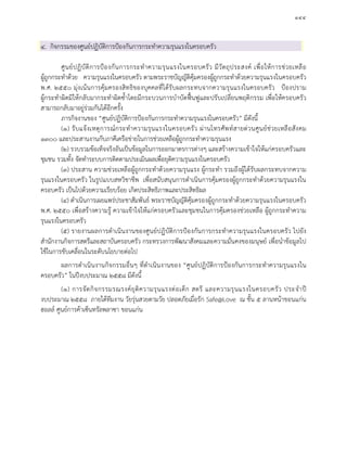 ๑๔๔
๔. กิจกรรมของศูนยปฏิบัติการปองกันการกระทําความรุนแรงในครอบครัว
ศูนยปฏิบัติการปองกันการกระทําความรุนแรงในครอบครัว มีวัตถุประสงค เพื่อใหการชวยเหลือ
ผูถูกกระทําดวย ความรุนแรงในครอบครัว ตามพระราชบัญญัติคุมครองผูถูกกระทําดวยความรุนแรงในครอบครัว
พ.ศ. ๒๕๕๐ มุงเนนการคุมครองสิทธิของบุคคลที่ไดรับผลกระทบจากความรุนแรงในครอบครัว ปองปราม
ผูกระทําผิดมิใหกลับมากระทําผิดซ้ําโดยมีกระบวนการบําบัดฟนฟูและปรับเปลี่ยนพฤติกรรม เพื่อใหครอบครัว
สามารถกลับมาอยูรวมกันไดอีกครั้ง
ภารกิจงานของ “ศูนยปฏิบัติการปองกันการกระทําความรุนแรงในครอบครัว” มีดังนี้
(๑) รับแจงเหตุการณกระทําความรุนแรงในครอบครัว ผานโทรศัพทสายดวนศูนยชวยเหลือสังคม
๑๓๐๐ และประสานงานกับภาคีเครือขายในการชวยเหลือผูถูกกระทําความรุนแรง
(๒) รวบรวมขอเท็จจริงอันเปนขอมูลในการออกมาตรการตางๆ และสรางความเขาใจใหแกครอบครัวและ
ชุมชน รวมทั้ง จัดทําระบบการติดตามประเมินผลเพื่อยุติความรุนแรงในครอบครัว
(๓) ประสาน ความชวยเหลือผูถูกกระทําดวยความรุนแรง ผูกระทํา รวมถึงผูไดรับผลกระทบจากความ
รุนแรงในครอบครัว ในรูปแบบสหวิชาชีพ เพื่อสนับสนุนการดําเนินการคุมครองผูถูกกระทําดวยความรุนแรงใน
ครอบครัว เปนไปดวยความเรียบรอย เกิดประสิทธิภาพและประสิทธิผล
(๔) ดําเนินการเผยแพรประชาสัมพันธ พระราชบัญญัติคุมครองผูถูกกระทําดวยความรุนแรงในครอบครัว
พ.ศ. ๒๕๕๐ เพื่อสรางความรู ความเขาใจใหแกครอบครัวและชุมชนในการคุมครองชวยเหลือ ผูถูกกระทําความ
รุนแรงในครอบครัว
(๕) รายงานผลการดําเนินงานของศูนยปฏิบัติการปองกันการกระทําความรุนแรงในครอบครัว ไปยัง
สํานักงานกิจการสตรีและสถาบันครอบครัว กระทรวงการพัฒนาสังคมและความมั่นคงของมนุษย เพื่อนําขอมูลไป
ใชในการขับเคลื่อนในระดับนโยบายตอไป
ผลการดําเนินงานกิจกรรมอื่นๆ ที่ดําเนินงานของ “ศูนยปฏิบัติการปองกันการกระทําความรุนแรงใน
ครอบครัว” ในปงบประมาณ ๒๕๕๘ มีดังนี้
(๑) การจัดกิจกรรมรณรงคยุติความรุนแรงตอเด็ก สตรี และความรุนแรงในครอบครัว ประจําป
งบประมาณ ๒๕๕๘ ภายใตทีมงาน วัยรุนสวยตามวัย ปลอดภัยเมื่อรัก Safe@Love ณ ชั้น ๕ ลานหนาขอนแกน
ฮอลล ศูนยการคาเซ็นทรัลพลาซา ขอนแกน
 