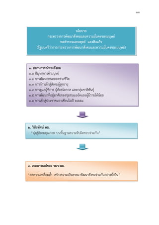 ๑๓
นโยบาย
กระทรวงการพัฒนาสังคมและความมั่นคงของมนุษย
พลตํารวจเอกอดุลย แสงสิงแกว
(รัฐมนตรีวาการกระทรวงการพัฒนาสังคมและความมั่นคงของมนุษย)
๑. สถานการณทางสังคม
๑.๑ ปญหาการคามนุษย
๑.๒ การพัฒนาคนตลอดชวงชีวิต
๑.๓ การกาวเขาสูสังคมผูสูงอายุ
๑.๔ การดูแลผูพิการ ผูดอยโอกาส และกลุมชาติพันธุ
๑.๕ การพัฒนาที่อยูอาศัยของชุมชนแออัดและผูมีรายไดนอย
๑.๖ การเขาสูประชาคมอาเซียนในป ๒๕๕๘
๒. วิสัยทัศน พม.
“มุงสูสังคมคุณภาพ บนพื้นฐานความรับผิดชอบรวมกัน”
๓. เจตนารมณของ รมว.พม.
“ลดความเหลื่อมล้ํา สรางความเปนธรรม พัฒนาสังคมรวมกันอยางยั่งยืน”
 