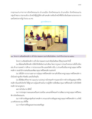 ๑๗๓
ธาตุขามแกน ศาลากลางจังหวัดขอนแกน อําเภอเมือง จังหวัดขอนแกน อําเภอเมือง จังหวัดขอนแกน
กลุมเปาหมาย ประกอบดวย เจาหนาที่ผูปฏิบัติงานดานคนพิการหรือเจาหนาที่ที่เกี่ยวของในสถานประกอบการ
และในหนวยงานรัฐ จํานวน ๙๔ คน
รูปภาพโครงการ
๑๑. โครงการ เสริมพลังคนพิการ สรางโอกาสและความเทาเทียมในสังคม ประจําปงบประมาณ ๒๕๕๘
โครงการ เสริมพลังคนพิการ สรางโอกาสและความเทาเทียมในสังคม มีวัตถุประสงค ดังนี้
(๑) เพื่อสงเสริมใหคนพิการไดเขาถึงสิทธิอยางเทาเทียม โดยการบูรณาการรวมกับหนวยงานที่เกี่ยวของ
เชน ดานการแพทย การศึกษา การประกอบอาชีพ และสวัสดิการอื่น ๆ ผานเครื่องมือมาตรฐานคุณภาพชีวิต
คนพิการ ของสํานักงานสงเสริมและพัฒนาคุณภาพชีวิตคนพิการแหงชาติ
(๒) เพื่อใหการรายงานสถานการณคุณภาพชีวิตคนพิการตามตัวชีวัดมาตรฐานคุณภาพชีวิตคนพิการ
เปนไปอยางถูกตอง ทันสมัน และเปนปจจุบัน
(๓) เพื่อพัฒนาศักยภาพ (capacity building) กลไกคณะทํางานและกลไกการสํารวจขอมูลคุณภาพชีวิต
คนพิการในระดับจังหวัด ใหมีฐานความรูและทักษะในการปฏิบัติการเพื่อพัฒนาคุณภาพชีวิตคนพิการเขาถึงสิทธิ
คนพิการตามกฎหมาย
ผลการดําเนินงาน มีดังนี้
(๑) การประชุมวางแผนและเตรียมความพรอม และแตงตั้งคณะทํางานพัฒนามาตรฐานคุณภาพชีวิตคน
พิการจังหวัดขอนแกน
(๒) การสํารวจขอมูลกลุมตัวอยางคนพิการ ตามแบบสํารวจขอมูลมาตรฐานคุณภาพชีวิตคนพิการ ๗ ดัชนี
๘ องคประกอบ ๒๖ ตัวชี้วัด
(๓) การวิเคราะหขอมูลและประมวลผลขอมูล
 