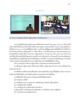 ๑๗๖
รูปภาพกิจกรรม
๑๓. โครงการ สนับสนุนการจัดบริการผูชวยคนพิการ จังหวัดขอนแกน
พระราชบัญญัติสงเสริมและพัฒนาคุณภาพชีวิตคนพิการแหงชาติ พ.ศ.๒๕๕๐ มาตรา ๒๐ ไดกําหนดให
คนพิการไดเขาถึงสิทธิ และประโยชนไดจากสิ่งอํานวยความสะดวก ตลอดจนสวัสดิการและความชวยเหลืออื่นจาก
รัฐ ซึ่งในมาตรา ๒๐ (๑๐) กําหนดใหมีผูชวยคนพิการ รวมทั้งกําหนดใหผูดูแลคนพิการมีสิทธิไดรับบริการใหปรึกษา
แนะนํา ฝกอบรมทักษะการเลี้ยงดูคนพิการ การจัดการศึกษา การสงเสริมอาชีพ และการมีงานทําตลอดจนความ
ชวยเหลืออื่นใด และมีการใหความหมายของ “ผูดูแลคนพิการ” หมายความวา บิดา มารดา บุตร สามี ภรรยา
ญาติ พี่นองหรือบุคคลอื่นใดที่รับดูแลอุปการะคนพิการสวน“ผูชวยคนพิการ”คือบุคคลให ความชวยเหลือเฉพาะ
บุคคลเพื่อใหสามารถปฏิบัติกิจวัตรประจําวันที่สําคัญในการดํารงชีวิต จากคํานิยามและสิทธิที่กฎหมายกําหนดถือ
วาเปนการสงเสริม สนับสนุนใหคนพิการสามารถพัฒนาศักยภาพตามสิทธิที่พึงไดรับจากสังคม
โครงการ สนับสนุนการจัดบริการผูชวยคนพิการ จังหวัดขอนแกน มีวัตถุประสงค ดังนี้
(๑) เพื่อจัดบริการผูชวยคนพิการใหกับคนพิการไดรับการพัฒนาศักยภาพ โดยการลดการพึ่งพิงสถาบัน
และสถานสงเคราะห
(๒) เพื่อใหสามารถใหความชวยเหลือคนพิการเฉพาะบุคคลในดานการดูแล ฟนฟูศักยภาพในการประกอบ
กิจวัตรประจําวันที่สําคัญในการดํารงชีวิตของคนพิการตามแนวคิดการดํารงชีวิตอิสระ
(๓) เพื่อใหคนพิการมีความรู ความเขาใจและเขาถึงสิทธิผูชวยคนพิการ
ผลการดําเนินงาน มีดังนี้
(๑) แตงตั้งคณะกรรมการ/คณะทํางานฯ เพื่อสนับสนุนการจัดบริการผูชวยคนพิการ
(๒) การคัดเลือกคนพิการในพื้นที่
(๓) การทําสัญญาระหวางผูชวยคนพิการกับคนพิการ
(๔) ผูชวยคนพิการ สนับสนุนและชวยเหลือคนพิการ รวมถึงจัดทํางานผลการปฏิบัติงาน
(๕) การเบิกเงินคาตอบแทนผูชวยคนพิการ
 