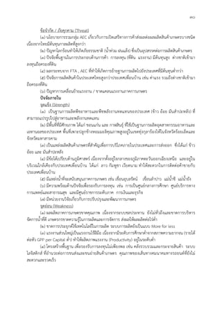 ๓๐
ขอจํากัด / ภัยคุกคาม (Threat)
(๑) นโยบายการรวมกลุม AEC เกี่ยวกับการเปดเสรีทางการคาสงผลตอผลผลิตสินคาเกษตรบางชนิด
เนื่องจากไทยมีตนทุนกาลผลิตที่สูงกวา
(๒) ปญหาโลกรอนทําใหเกิดภัยธรรมชาติ (น้ําทวม ฝนแลง) ซึ่งเปนอุปสรรคตอการผลิตสินคาเกษตร
(๓) ปจจัยพื้นฐานในการประกอบดานการคา การลงทุน (ที่ดิน แรงงาน) มีตนทุนสูง ตางชาติเขามา
ลงทุนถือครองที่ดิน
(๔) ผลกระทบจาก FTA , AEC ที่ทําใหเกิดการยายฐานการผลิตไปยังประเทศที่มีตนทุนต่ํากวา
(๕) ปจจัยการผลิตสินคาในประเทศไทยสูงกวาประเทศเพื่อนบาน เชน คาแรง รวมถึงตางชาติเขามา
ถือครองที่ดิน
(๖) ปญหาการเคลื่อนยายแรงงาน / ขาดแคลนแรงงานภาคการเกษตร
ปจจัยภายใน
จุดแข็ง (Strength)
(๑) เปนฐานการผลิตพืชอาหารและพืชพลังงานทดแทนของประเทศ (ขาว ออย มันสําปะหลัง) ที่
สามารถแปรรูปไปสูอาหารและพลังงานทดแทน
(๒) มีพื้นที่ที่มีศักยภาพ ไดแก ขอนแกน และ กาฬสินธุ ที่ใชเปนฐานการผลิตอุตสาหกรรมอาหารและ
เอทานอลของประเทศ พื้นที่เพาะปลูกขางหอมมะลิคุณภาพสูงอยูในเขตทุงกุลารองไหในจังหวัดรอยเอ็ดและ
จังหวัดมหาสารคาม
(๓) เปนแหลงผลิตสินคาเกษตรที่สําคัญเพื่อการบริโภคภายในประเทศและการสงออก ซึ่งไดแก ขาว
ออย และ มันสําปะหลัง
(๔) มีขอไดเปรียบดานภูมิศาสตร เนื่องจากตั้งอยูใจกลางของภูมิภาคตะวันออกเฉียงเหนือ และอยูใน
บริเวณใกลเคียงกับประเทศเพื่อนบาน ไดแก ลาว กัมพูชา เวียดนาม ทําใหสะดวกในการติดตอคาขายกับ
ประเทศเพื่อนบาน
(๕) มีแหลงน้ําที่จะสนับสนุนภาคการเกษตร เชน เขื่อนอุบลรัตน เขื่อนลําปาว แมน้ําชี แมน้ํายัง
(๖) มีความพรอมดานปจจัยเพื่อรองรับการลงทุน เขน การเปนศูนยกลางการศึกษา ศูนยบริการทาง
การแพทยและสาธารณสุข และมีศูนยราชการระดับภาค การเงินและธุรกิจ
(๗) มีหนวยงานวิจัยเกี่ยวกับการปรับปรุงและพัฒนาการเกษตร
จุดออน (Weakness)
(๑) ผลผลิตภาคการเกษตรขาดคุณภาพ เนื่องจากระบบชลประทาน ยังไมทั่วถึงและขาดการบริหาร
จัดการน้ําที่ดี เกษตรกรขาดความรูในการผลิตและการจัดการ สงผลใหผลผลิตตอไรต่ํา
(๒) ขาดการประยุกตใชเทคโนโลยีในการผลิต ระบบการผลิตยังเปนแบบ More for less
(๓) แรงงานสวนใหญเปนแรงงานไรฝมือ เนื่องจากมีระดับการศึกษาต่ําจากสภาพความยากจน (รายได
ตอหัว GPP per Capital ต่ํา) ทําใหผลิตภาพแรงงาน (Productivity) อยูในระดับต่ํา
(๔) โครงสรางพื้นฐาน เพื่อรองรับการลงทุนไมเพียงพอ เชน คลังรวบรวมและกระจายสินคา ระบบ
โลจิสติกส ที่อํานวยตอการขนสงและขนถายสินคาเกษตร คุณภาพของเสนทางคมนาคมทางรถยนตที่ยังไม
สะดวกและรวดเร็ว
 