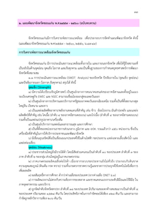 ๓๓
๒. แผนพัฒนาจังหวัดขอนแกน พ.ศ.๒๕๕๗ – ๒๕๖๐ (ฉบับทบทวน)
จังหวัดขอนแกนมีการวิเคราะหสภาวะแวดลอม เพื่อประกอบการจัดทําแผนพัฒนาจังหวัด ดังนี้
(แผนพัฒนาจังหวัดขอนแกน พ.ศ.๒๕๕๗ – ๒๕๖๐, ๒๕๕๖, น.๔๗-๔๙)
การวิเคราะหสภาวะแวดลอมจังหวัดขอนแกน
จังหวัดขอนแกน มีการประเมินสภาวะแวดลอมทั้งภายใน และภายนอกจังหวัด เพื่อใหรูถึงสถานะที่
เปนจริงในดานจุดออน จุดแข็ง โอกาส และภัยคุกคาม และเปนพื้นฐานของการกําหนดยุทธศาสตรการพัฒนา
จังหวัดที่เหมาะสม
๑.๑ การประเมินสภาวะแวดลอม (SWOT Analysis) ของจังหวัด ปจจัยภายใน (จุดแข็ง จุดออน)
และปจจัยภายนอก (โอกาส ภัยคุกคาม) สรุปได ดังนี้
จุดแข็ง (Strength)
๑) มีความไดเปรียบเชิงภูมิศาสตร เปนศูนยกลางการคมนาคมขนสงของภาคอีสานและตั้งอยูในแนว
ระเบียงเศรษฐกิจ EWEC และ NSEC สามารถเชื่อมโยงออกสูทะเลตะวันออก
๒) เปนศูนยกลางการบริหารและบริการภาครัฐของภาคตะวันออกเฉียงเหนือ รวมทั้งเปนที่ตั้งสถานกงสุล
ใหญจีน เวียดนาม และลาว
๓) เปนแหลงผลิตพืชอาหาร/พลังงานทดแทนที่สําคัญ เชน ขาว ออยโรงงาน มันสําปะหลัง และแหลง
ผลิตสัตวที่สําคัญ เชน โคเนื้อ (ลําดับ ๔ ของภาคอีสานตอนบน) และไกเนื้อ (ลําดับที่ ๔ ของภาคอีสานตอนบน)
รวมทั้งเปนแหลงแปรรูปอาหาร/เครื่องดื่ม
๔) เปนศูนยบริการการแพทยและสาธารณสุข และการศึกษา
๕) เปนที่ตั้งของหนวยงานราชการสวนกลาง ภูมิภาค และ อปท. รวมแลวกวา ๔๕๐ หนวยงาน ซึ่งเปน
เครื่องมือที่สําคัญในการใหบริการประชาชนและพัฒนาจังหวัด
๖) มีเขื่อนอุบลรัตนซึ่งเปนเขื่อนอเนกประสงคใชในดานไฟฟา ชลประทาน แหลงเพาะเลี้ยงสัตวน้ํา และ
แหลงทองเที่ยว
จุดออน (Weakness)
๑) ประชากรสวนใหญยังมีรายไดต่ํา โดยมีสัดสวนคนจนเปนลําดับที่ ๑๐ ของประเทศ ลําดับที่ ๓ ของ
ภาค ลําดับที่ ๒ ของกลุม สวนใหญอยูในภาคเกษตรกรรม
๒) ภาคเกษตรผลผลิตเฉลี่ยตอไรต่ํา เนื่องจากระบบชลประทานยังไมทั่วถึง ประกอบกับดินขาด
ความอุดมสมบูรณ (ดินเค็ม กรด ทราย) รวมทั้งเกษตรกรขาดความรูและขาดการประยุกตใชเทคโนโลยีเพื่อการ
เพิ่มผลผลิต
๓) ผลสัมฤทธิ์ทางการศึกษา ต่ํากวาคาเฉลี่ยของประเทศ (จากคาเฉลี่ย ONET ม.๓)
๔) การผลิตแรงงานไมตรงกับความตองการของตลาด และขาดแคลนแรงงานระดับฝมือและไรฝมือ ใน
ภาคอุตสาหกรรม และบริการ
๕) ถูกจัดลําดับจังหวัดสกปรก ลําดับที่ ๑๘ ของประเทศ มีปริมาณขยะตกคางสะสมมากเปนลําดับที่ ๘
ของประเทศ ปริมาณขยะ ๑,๒๒๔ ตัน/วัน โดยประสิทธิภาพในการกําจัดขยะไดเพียง ๓๒๘ ตัน/วัน และสามารถ
กําจัดถูกหลักวิชาการเพียง ๒๐๖ ตัน/วัน
 