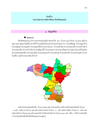 ๔๑
สวนที่ ๓
รายงานสถานการณทางสังคม จังหวัดขอนแกน
๑. ขอมูลทั่วไป
 ประชากร
จังหวัดขอนแกน แบงการปกครองสวนภูมิภาคออกเปน ๒๖ อําเภอ ๑๙๘ ตําบล ๒,๓๓๑ หมูบาน
และ ๓๘๙ ชุมชน โดยมีอําเภอ ดังนี้ อําเภอเมืองขอนแกน อําเภอเขาสวนกวาง อําเภอสีชมพู อําเภอภูผามาน
อําเภอชุมแพ อําเภอภูเวียง อําเภออุบลรัตน อําเภอกระนวน อําเภอน้ําพอง อําเภอหนองเรือ อําเภอบานฝาง
อําเภอพระยืน อําเภอบานไผ อําเภอมัญจาคีรี อําเภอชนบท อําเภอแวงใหญ อําเภอพล อําเภอเปอยนอย
อําเภอหนองสองหอง อําเภอแวงนอย อําเภอหนองนาคํา อําเภอซําสูง อําเภอพระยืน อําเภอบานแฮด อําเภอ
โนนสิลา และอําเภอแวงนอย ดังภาพ
องคกรปกครองสวนทองถิ่น จํานวน ๒๒๕ แหง ประกอบดวย องคการบริหารสวนจังหวัด จํานวน
๑ แหง เทศบาล จํานวน ๘๕ แหง (เทศบาลนคร จํานวน ๑ แหง เทศบาลเมือง จํานวน ๖ แหง และ
เทศบาลตําบล จํานวน ๗๘ แหง) และองคการบริหารสวนตําบล จํานวน ๑๓๙ แหง (ที่มา : สํานักงานสงเสริม
การปกครองสวนทองถิ่นจังหวัดขอนแกน ๒๕๕๖)
 