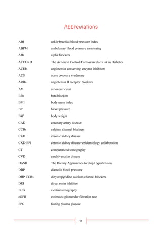 ฌ
ABI ankle-brachial blood pressure index
ABPM ambulatory blood pressure monitoring
ABs alpha-blockers
ACCORD The Action to Control Cardiovascular Risk in Diabetes
ACEIs angiotensin converting enzyme inhibitors
ACS acute coronary syndrome
ARBs angiotensin II receptor blockers
AV atrioventricular
BBs beta blockers
BMI body mass index
BP blood pressure
BW body weight
CAD coronary artery disease
CCBs calcium channel blockers
CKD chronic kidney disease
CKD-EPI chronic kidney disease-epidemiology collaboration
CT computerized tomography
CVD cardiovascular disease
DASH The Dietary Approaches to Stop Hypertension
DBP diastolic blood pressure
DHP CCBs dihydropyridine calcium channel blockers
DRI direct renin inhibitor
ECG electrocardiography
eGFR estimated glomerular filtration rate
FPG fasting plasma glucose
 