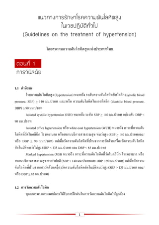 1
แนวทางการรักษาโรคความดันโลหิตสูง
ในเวชปฏิบัติทั่วไป
(Guidelines on the treatment of hypertension)
โดยสมาคมความดันโลหิตสูงแห่งประเทศไทย
ตอนที่ 1
การวินิจฉัย
1.1 คำนิยำม
โรคความดันโลหิตสูง (hypertension) หมายถึง ระดับความดันโลหิตซิสโตลิก (systolic blood
pressure, SBP) > 140 มม.ปรอท และ/หรือ ความดันโลหิตไดแอสโตลิก (diastolic blood pressure,
DBP) > 90 มม.ปรอท
Isolated systolic hypertension (ISH) หมายถึง ระดับ SBP > 140 มม.ปรอท แต่ระดับ DBP <
90 มม.ปรอท
Isolated office hypertension หรือ white-coat hypertension (WCH) หมายถึง ภาวะที่ความดัน
โลหิตที่วัดในคลินิก โรงพยาบาล หรือสถานบริการสาธารณสุข พบว่าสูง (SBP > 140 มม.ปรอทและ/
หรือ DBP > 90 มม.ปรอท) แต่เมื่อวัดความดันโลหิตที่บ้านจากการวัดด้วยเครื่องวัดความดันโลหิต
อัตโนมัติพบว่าไม่สูง (SBP < 135 มม.ปรอท และ DBP < 85 มม.ปรอท)
Masked hypertension (MH) หมายถึง ภาวะที่ความดันโลหิตที่วัดในคลินิก โรงพยาบาล หรือ
สถานบริการสาธารณสุข พบว่าปกติ (SBP < 140 มม.ปรอทและ DBP < 90 มม.ปรอท) แต่เมื่อวัดความ
ดันโลหิตที่บ้านจากการวัดด้วยเครื่องวัดความดันโลหิตอัตโนมัติพบว่าสูง (SBP > 135 มม.ปรอท และ/
หรือ DBP > 85 มม.ปรอท)
1.2 กำรวัดควำมดันโลหิต
บุคลากรทางการแพทย์ควรได้รับการฝึกฝนในการวัดความดันโลหิตให้ถูกต้อง
 