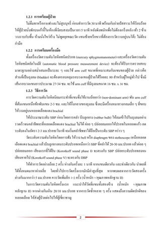 2
1.2.1 กำรเตรียมผู้ป่ วย
ไม่ดื่มชาหรือกาแฟและไม่สูบบุหรี่ ก่อนทาการวัด 30นาที พร้อมกับถ่ายปัสสาวะให้เรียบร้อย
ให้ผู้ป่วยนั่งพักบนเก้าอี้ในห้องที่เงียบสงบเป็นเวลา 5 นาที หลังพิงพนักเพื่อไม่ต้องเกร็งหลัง เท้า 2 ข้าง
วางราบกับพื้น ห้ามนั่งไขว่ห้าง ไม่พูดคุยขณะวัด แขนซ้ายหรือขวาที่ต้องการวัดวางอยู่บนโต๊ะ ไม่ต้อง
กามือ
1.2.2 กำรเตรียมเครื่องมือ
ทั้งเครื่องวัดความดันโลหิตชนิดปรอท (mercury sphygmomanometer) และเครื่องวัดความดัน
โลหิตชนิดอัตโนมัติ (automatic blood pressure measurement device) จะต้องได้รับการตรวจสอบ
มาตรฐานอย่างสม่าเสมอเป็นระยะ ๆ และใช้ arm cuff ขนาดที่เหมาะสมกับแขนของผู้ป่วย กล่าวคือ
ส่วนที่เป็นถุงลม (bladder) จะต้องครอบคลุมรอบวงแขนผู้ป่วยได้ร้อยละ 80 สาหรับผู้ใหญ่ทั่วไป ซึ่งมี
เส้นรอบวงแขนยาวประมาณ 27-34 ซม. จะใช้ arm cuff ที่มีถุงลมขนาด 16 ซม. x 30 ซม.
1.2.3 วิธีกำรวัด
การวัดความดันโลหิตนิยมกระทาที่แขนซึ่งใช้งานน้อยกว่า (non-dominant arm) พัน arm cuff
ที่ต้นแขนเหนือข้อพับแขน 2-3 ซม. และให้กึ่งกลางของถุงลม ซึ่งจะมีเครื่องหมายวงกลมเล็ก ๆ ที่ขอบ
ให้วางอยู่บนหลอดเลือดแดง brachial
ให้ประมาณระดับ SBP ก่อนโดยการคลา บีบลูกยาง (rubber bulb) ให้ลมเข้าไปในถุงลมอย่าง
รวดเร็วจนคลาชีพจรที่หลอดเลือดแดง brachial ไม่ได้ ค่อย ๆ ปล่อยลมออกให้ปรอทในหลอดแก้ว ลด
ระดับลงในอัตรา 2-3 มม.ปรอท/วินาที จนเริ่มคลาชีพจรได้ถือเป็นระดับ SBP คร่าว ๆ
วัดระดับความดันโลหิตโดยการฟัง ให้วาง bell หรือ diaphragm ของ stethoscope เหนือหลอด
เลือดแดง brachial แล้วบีบลูกยางจนระดับปรอทเหนือกว่า SBP ที่คลาได้ 20-30 มม.ปรอท แล้วค่อย ๆ
ปล่อยลมออก เสียงแรกที่ได้ยิน (Korotkoff sound phase I) จะตรงกับ SBP ปล่อยระดับปรอทลงจน
เสียงหายไป (Korotkoff sound phase V) จะตรงกับ DBP
ให้ทาการวัดอย่างน้อย 2 ครั้ง ห่างกันครั้งละ 1 นาที จากแขนเดียวกัน และท่าเดียวกัน นาผลที่
ได้ทั้งหมดมาหาค่าเฉลี่ย โดยทั่วไปการวัดครั้งแรกมักมีค่าสูงที่สุด หากพบผลจากการวัดสองครั้ง
ต่างกันมากกว่า 5 มม.ปรอท ควรวัดเพิ่มอีก 1-2 ครั้ง (น้าหนัก +/คุณภาพหลักฐาน II)
ในการวัดความดันโลหิตครั้งแรก แนะนาให้วัดที่แขนทั้งสองข้าง (น้าหนัก +/คุณภาพ
หลักฐาน II) หากต่างกันเกิน 20/10 มม.ปรอท จากการวัดซ้าหลาย ๆ ครั้ง แสดงถึงความผิดปกติของ
หลอดเลือด ให้ส่งผู้ป่วยต่อไปให้ผู้เชี่ยวชาญ
 
