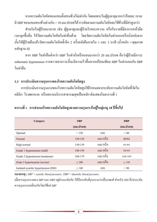 3
หากความดันโลหิตของแขนทั้งสองข้างไม่เท่ากันโดยเฉพาะในผู้สูงอายุมากกว่าร้อยละ10จะ
มี SBP ของแขนสองข้างต่างกัน > 10 มม.ปรอทได้การติดตามความดันโลหิตจะใช้ข้างที่มีค่าสูงกว่า
สาหรับในผู้ป่วยบางราย เช่น ผู้สูงอายุและผู้ป่วยโรคเบาหวาน หรือในรายที่มีอาการหน้ามืด
เวลาลุกขึ้นยืน ให้วัดความดันโลหิตในท่ายืนด้วย โดยวัดความดันโลหิตในท่านอนหรือนั่งหลังจาก
นั้นให้ผู้ป่วยยืนแล้ววัดความดันโลหิตซ้าอีก 2 ครั้งหลังยืนภายใน 1 และ 3 นาที (น้าหนัก +/คุณภาพ
หลักฐาน II)
หาก SBP ในท่ายืนต่ากว่า SBP ในท่านั่งหรือนอนมากกว่า 20 มม.ปรอท ถือว่าผู้ป่วยมีภาวะ
orthostatic hypotension การตรวจหาภาวะนี้จะมีความไวขึ้นหากเปรียบเทียบ SBP ในท่านอนกับ SBP
ในท่ายืน
1.3 กำรประเมินควำมรุนแรงของโรคควำมดันโลหิตสูง
การประเมินความรุนแรงของโรคความดันโลหิตสูงใช้กาหนดจากระดับความดันโลหิตที่วัดใน
คลินิก โรงพยาบาล หรือสถานบริการสาธารณสุขเป็นหลัก ดังแสดงในตารางที่ 1
ตำรำงที่ 1 กำรจำแนกโรคควำมดันโลหิตสูงตำมควำมรุนแรงในผู้ใหญ่อำยุ 18 ปีขึ้นไป
Category SBP
(มม.ปรอท)
DBP
(มม.ปรอท)
Optimal < 120 และ < 80
Normal 120-129 และ/หรือ 80/84
High normal 130-139 และ/หรือ 85-89
Grade 1 hypertension (mild) 140-159 และ/หรือ 90-99
Grade 2 hypertension (moderate) 160-179 และ/หรือ 100-109
Grate 3 hypertension (severe) > 180 และ/หรือ > 110
Isolated systolic hypertension (ISH) > 140 และ < 90
หมายเหตุ : SBP = systolic blood pressure; DBP = diastolic blood pressure.
เมื่อความรุนแรงของ SBP และ DBP อยู่ต่างระดับกัน ให้ถือระดับที่รุนแรงกว่าเป็นเกณฑ์ สาหรับ ISH ก็แบ่งระดับ
ความรุนแรงเหมือนกันโดยใช้แต่ SBP
 
