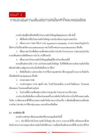 6
การประเมินผู้ป่วยที่สงสัยเป็นโรคความดันโลหิตสูงมีจุดมุ่งหมาย 4 ข้อ ดังนี้
1. เพื่อยืนยันว่าเป็นโรคความดันโลหิตสูง และประเมินความรุนแรงของโรค
2. เพื่อตรวจหา TOD ได้แก่ LVH, hypertensive retinopathy, การตรวจพบอัลบูมินใน
ปัสสาวะในปริมาณน้อย (microalbuminuria) และในปริมาณมาก (macroalbuminuria) เป็นต้น
3. เพื่อตรวจหาโรคที่เพิ่มความเสี่ยงต่อการเกิดCVDเช่นโรคเบาหวาน CKDและประเมิน
ความเสี่ยงต่อการเสียชีวิตจาก CVD ใน 10 ปีข้างหน้า
4. เพื่อตรวจหาโรคความดันโลหิตสูงทุติยภูมิที่อาจรักษาต้นเหตุได้
ความเสี่ยงต่อการเกิด CVD จากโรคความดันโลหิตสูง ไม่ได้ตัดสินจากระดับความดันโลหิต
เพียงอย่างเดียว แต่ดูจากการประเมินปัจจัยเสี่ยงรวม ได้แก่
1. ปัจจัยเสี่ยงต่างๆต่อการเกิดCVDได้แก่อายุเพศประวัติการสูบบุหรี่ และภาวะไขมันใน
เลือดผิดปกติ (dyslipidemia) เป็นต้น
2. การตรวจพบ TOD
3. การปรากฏของ CVD อยู่แล้ว เช่น โรคหัวใจขาดเลือด ภาวะหัวใจล้มเหลว โรคหลอด
เลือดสมอง โรคหลอดเลือดส่วนปลาย
4. โรคร่วมที่มีความเสี่ยงต่อการเกิด CVD สูง เช่น โรคเบาหวาน หรือ CKD
การประเมินปัจจัยเสี่ยงรวมนี้จะช่วยแพทย์ในการตัดสินใจเกี่ยวกับการเริ่มให้ยาลดความดัน
โลหิต การพิจารณายาที่ใช้ในการลดความดันโลหิต และการรักษาอื่น ๆ เพิ่มเติมเพื่อลดความเสี่ยงต่อ
การเกิด CVD เช่น การใช้ยากลุ่ม statins และยาต้านเกล็ดเลือด
2.1 กำรซักประวัติ
ควรทาการซักประวัติอย่างละเอียดให้ครอบคลุมสิ่งต่อไปนี้
2.1.1 ประวัติเกี่ยวกับโรคความดันโลหิตสูง เช่น อาการ ระยะเวลาที่เป็น ชนิดของยาที่เคย
รับประทาน การควบคุมระดับความดันโลหิตที่ผ่านมา รวมทั้งผลข้างเคียงจากยาที่ใช้ และประวัติโรค
ตอนที่ 2
การประเมินความเสี่ยงต่อการเกิดโรคหัวใจและหลอดเลือด
 