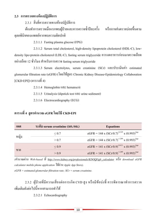 10
2.3 กำรตรวจทำงห้องปฏิบัติกำร
2.3.1 สิ่งที่ควรตรวจทางห้องปฏิบัติการ
ต้องทาการตรวจเมื่อแรกพบผู้ป่วยและควรตรวจซ้าปีละครั้ง หรืออาจส่งตรวจบ่อยขึ้นตาม
ดุลยพินิจของแพทย์หากพบความผิดปกติ
2.3.1.1 Fasting plasma glucose (FPG)
2.3.1.2 Serum total cholesterol, high-density lipoprotein cholesterol (HDL-C), low-
density lipo-protein cholesterol (LDL-C), fasting serum triglyceride ควรงดอาหารก่อนมาตรวจเลือด
อย่างน้อย 12 ชั่วโมง สาหรับการตรวจ fasting serum triglyceride
2.3.1.3 Serum electrolytes, serum creatinine (SCr) และประเมินค่า estimated
glomerular filtration rate (eGFR) (โดยใช้สูตร Chronic Kidney Disease-Epidemiology Collaboration
[CKD-EPI]) (ตารางที่ 4)
2.3.1.4 Hemoglobin และ hematocrit
2.3.1.5 Urinalysis (dipstick test และ urine sediment)
2.3.1.6 Electrocardiography (ECG)
ตำรำงที่ 4 สูตรคำนวณ eGFR โดยวิธี CKD-EPI
เพศ ระดับ serum creatinine (มก./ดล.) Equations
หญิง
< 0.7 eGFR = 144 x (SCr/0.7)-0.329
x (0.993)Age
> 0.7 eGFR = 144 x (SCr/0.7)-1.209
x (0.993)Age
ชาย
< 0.9 eGFR = 141 x (SCr/0.9)-0.411
x (0.993)Age
> 0.9 eGFR = 141 x (SCr/0.9)-1.209
x (0.993)Age
(คานวณผ่าน Web-based ที่ http://www.kidney.org/professionals/KDOQI/gfr_calculator หรือ download eGFR
calculator mobile phone application ได้ผ่าน Apple App Store).
eGFR = estimated glomerular filtration rate; SCr = serum creatinine.
2.3.2 ผู้ป่ วยที่มีความเสี่ยงต่อการเกิด CVD สูง หรือมีข้อบ่งชี้ ควรพิจารณาทาการตรวจ
เพิ่มเติมดังต่อไปนี้หากสามารถทาได้
2.3.2.1 Echocardiography
 