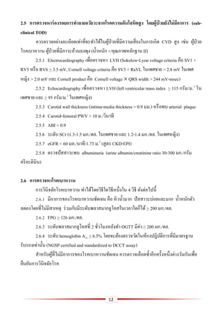 12
2.5 กำรตรวจหำร่องรอยกำรทำลำยอวัยวะจำกโรคควำมดันโลหิตสูง โดยผู้ป่ วยยังไม่มีอำกำร (sub-
clinical TOD)
ควรตรวจอย่างละเอียดเท่าที่จะทาได้ในผู้ป่วยที่มีความเสี่ยงในการเกิด CVD สูง เช่น ผู้ป่วย
โรคเบาหวาน ผู้ป่วยที่มีภาวะอ้วนลงพุง (น้าหนัก +/คุณภาพหลักฐาน II)
2.5.1 Electrocardiography เพื่อตรวจหา LVH (Sokolow-Lyon voltage criteria คือ SV1 +
RV5 หรือ RV6 > 3.5 mV, Cornell voltage criteria คือ SV3 + RaVL ในเพศชาย > 2.8 mV ในเพศ
หญิง > 2.0 mV และ Cornell product คือ Cornell voltage  QRS width > 244 mV-msec)
2.5.2 Echocardiography เพื่อตรวจหา LVH (left ventricular mass index > 115 กรัม/ม.2
ใน
เพศชาย และ > 95 กรัม/ม.2
ในเพศหญิง)
2.5.3 Carotid wall thickness (intima-media thickness > 0.9 มม.) หรือพบ arterial plaque
2.5.4 Carotid-femoral PWV > 10 ม./วินาที
2.5.5 ABI < 0.9
2.5.6 ระดับ SCr (1.3-1.5 มก./ดล. ในเพศชาย และ 1.2-1.4 มก./ดล. ในเพศหญิง)
2.5.7 eGFR < 60 มล./นาที/1.73 ม.2
(สูตร CKD-EPI)
2.5.8 ตรวจปัสสาวะพบ albuminuria (urine albumin/creatinine ratio 30-300 มก./กรัม
ครีอะตินิน)
2.6 กำรตรวจหำโรคเบำหวำน
การวินิจฉัยโรคเบาหวาน ทาได้โดยวิธีใดวิธีหนึ่งใน 4 วิธี ดังต่อไปนี้
2.6.1 มีอาการของโรคเบาหวานชัดเจน คือ หิวน้ามาก ปัสสาวะบ่อยและมาก น้าหนักตัว
ลดลงโดยที่ไม่มีสาเหตุ ร่วมกับมีระดับพลาสมากลูโคสในเวลาใดก็ได้ > 200 มก./ดล.
2.6.2 FPG > 126 มก./ดล.
2.6.3 ระดับพลาสมากลูโคสที่ 2 ชั่วโมงหลังทา OGTT มีค่า > 200 มก./ดล.
2.6.4 ระดับ hemoglobin A1c > 6.5% โดยจะต้องตรวจวัดในห้องปฏิบัติการที่มีมาตรฐาน
รับรองเท่านั้น (NGSP certified and standardized to DCCT assay)
สาหรับผู้ที่ไม่มีอาการของโรคเบาหวานชัดเจน ควรตรวจเลือดซ้าอีกครั้งหนึ่งต่างวันกันเพื่อ
ยืนยันการวินิจฉัยโรค
 