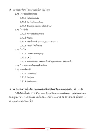 13
2.7 กำรตรวจหำโรคหัวใจและหลอดเลือด และโรคไต
2.7.1 โรคหลอดเลือดสมอง
2.7.1.1 Ischemic stroke
2.7.1.2 Cerebral hemorrhage
2.7.1.3 Transient ischemic attack (TIA)
2.7.2 โรคหัวใจ
2.7.2.1 Myocardial infarction
2.7.2.2 Angina
2.7.2.3 ประวัติการทา coronary revascularization
2.7.2.4 ภาวะหัวใจล้มเหลว
2.7.3 โรคไต
2.7.3.1 Diabetic nephropathy
2.7.3.2 CKD
2.7.3.3 Albuminuria > 300 มก./วัน หรือ proteinuria > 500 มก./วัน
2.7.4 โรคของหลอดเลือดแดงส่วนปลาย
2.7.5 จอตาผิดปกติ
2.7.5.1 Hemorrhage
2.7.5.2 Exudates
2.7.5.3 Papilledema
2.8 กำรประเมินควำมเสี่ยงโดยรวมต่อกำรเสียชีวิตจำกโรคหัวใจและหลอดเลือดใน 10 ปีข้ำงหน้ำ
ให้นาปัจจัยเสี่ยงต่อ CVD ที่ได้จากการซักประวัติและการตรวจร่างกาย รวมทั้งการตรวจทาง
ห้องปฏิบัติการต่าง ๆ มาประเมินความเสี่ยงในการเสียชีวิตจาก CVD ใน 10 ปีข้างหน้า (น้าหนัก ++/
คุณภาพหลักฐาน I) (ตารางที่ 5)
 