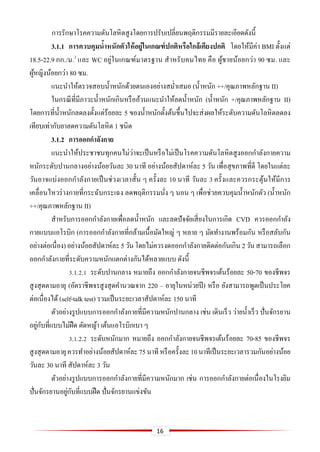 16
การรักษาโรคความดันโลหิตสูงโดยการปรับเปลี่ยนพฤติกรรมมีรายละเอียดดังนี้
3.1.1 การควบคุมน้าหนักตัวให้อยู่ในเกณฑ์ปกติหรือใกล้เคียงปกติ โดยให้มีค่า BMI ตั้งแต่
18.5-22.9 กก./ม.2
และ WC อยู่ในเกณฑ์มาตรฐาน สาหรับคนไทย คือ ผู้ชายน้อยกว่า 90 ซม. และ
ผู้หญิงน้อยกว่า 80 ซม.
แนะนาให้ตรวจสอบน้าหนักด้วยตนเองอย่างสม่าเสมอ (น้าหนัก ++/คุณภาพหลักฐาน II)
ในกรณีที่มีภาวะน้าหนักเกินหรืออ้วนแนะนาให้ลดน้าหนัก (น้าหนัก +/คุณภาพหลักฐาน II)
โดยการที่น้าหนักลดลงตั้งแต่ร้อยละ 5 ของน้าหนักตั้งต้นขึ้นไปจะส่งผลให้ระดับความดันโลหิตลดลง
เทียบเท่ากับยาลดความดันโลหิต 1 ชนิด
3.1.2 การออกกาลังกาย
แนะนาให้ประชาชนทุกคนไม่ว่าจะเป็นหรือไม่เป็นโรคความดันโลหิตสูงออกกาลังกายความ
หนักระดับปานกลางอย่างน้อยวันละ 30 นาที อย่างน้อยสัปดาห์ละ 5 วัน เพื่อสุขภาพที่ดี โดยในแต่ละ
วันอาจแบ่งออกกาลังกายเป็นช่วงเวลาสั้น ๆ ครั้งละ 10 นาที วันละ 3 ครั้งและควรกระตุ้นให้มีการ
เคลื่อนไหวร่างกายที่กระฉับกระเฉง ลดพฤติกรรมนั่ง ๆ นอน ๆ เพื่อช่วยควบคุมน้าหนักตัว (น้าหนัก
++/คุณภาพหลักฐาน II)
สาหรับการออกกาลังกายเพื่อลดน้าหนัก และลดปัจจัยเสี่ยงในการเกิด CVD ควรออกกาลัง
กายแบบแอโรบิก (การออกกาลังกายที่กล้ามเนื้อมัดใหญ่ ๆ หลาย ๆ มัดทางานพร้อมกัน หรือสลับกัน
อย่างต่อเนื่อง)อย่างน้อยสัปดาห์ละ5วันโดยไม่ควรงดออกกาลังกายติดต่อกันเกิน 2วันสามารถเลือก
ออกกาลังกายที่ระดับความหนักแตกต่างกันได้หลายแบบ ดังนี้
3.1.2.1 ระดับปานกลาง หมายถึง ออกกาลังกายจนชีพจรเต้นร้อยละ 50-70 ของชีพจร
สูงสุดตามอายุ (อัตราชีพจรสูงสุดคานวณจาก 220 – อายุในหน่วยปี) หรือ ยังสามารถพูดเป็นประโยค
ต่อเนื่องได้ (self-talk test) รวมเป็นระยะเวลาสัปดาห์ละ 150 นาที
ตัวอย่างรูปแบบการออกกาลังกายที่มีความหนักปานกลาง เช่น เดินเร็ว ว่ายน้าเร็ว ปั่นจักรยาน
อยู่กับที่แบบไม่ฝืด ตัดหญ้า เต้นแอโรบิกเบา ๆ
3.1.2.2 ระดับหนักมาก หมายถึง ออกกาลังกายจนชีพจรเต้นร้อยละ 70-85 ของชีพจร
สูงสุดตามอายุควรทาอย่างน้อยสัปดาห์ละ75นาทีหรือครั้งละ10นาทีเป็นระยะเวลารวมกันอย่างน้อย
วันละ 30 นาที สัปดาห์ละ 3 วัน
ตัวอย่างรูปแบบการออกกาลังกายที่มีความหนักมาก เช่น การออกกาลังกายต่อเนื่องในโรงยิม
ปั่นจักรยานอยู่กับที่แบบฝืด ปั่นจักรยานแข่งขัน
 