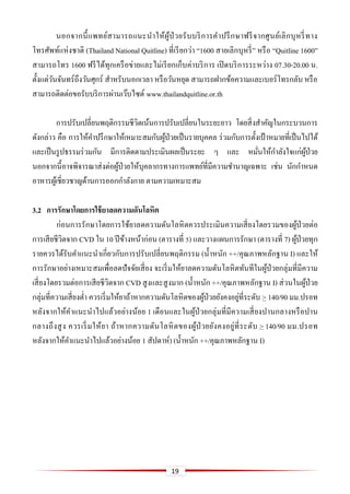 19
นอกจากนี้แพทย์สามารถแนะนาให้ผู้ป่ วยรับบริการคาปรึกษาฟรีจากศูนย์เลิกบุหรี่ทาง
โทรศัพท์แห่งชาติ (Thailand National Quitline) ที่เรียกว่า “1600 สายเลิกบุหรี่” หรือ “Quitline 1600”
สามารถโทร 1600 ฟรีได้ทุกเครือข่ายและไม่เรียกเก็บค่าบริการ เปิดบริการระหว่าง 07.30-20.00 น.
ตั้งแต่วันจันทร์ถึงวันศุกร์ สาหรับนอกเวลา หรือวันหยุด สามารถฝากข้อความและเบอร์โทรกลับ หรือ
สามารถติดต่อขอรับบริการผ่านเว๊บไซต์ www.thailandquitline.or.th
การปรับเปลี่ยนพฤติกรรมชีวิตเน้นการปรับเปลี่ยนในระยะยาว โดยสิ่งสาคัญในกระบวนการ
ดังกล่าว คือ การให้คาปรึกษาให้เหมาะสมกับผู้ป่วยเป็นรายบุคคล ร่วมกับการตั้งเป้ าหมายที่เป็นไปได้
และเป็นรูปธรรมร่วมกัน มีการติดตามประเมินผลเป็นระยะ ๆ และ หมั่นให้กาลังใจแก่ผู้ป่วย
นอกจากนี้อาจพิจารณาส่งต่อผู้ป่วยให้บุคลากรทางการแพทย์ที่มีความชานาญเฉพาะ เช่น นักกาหนด
อาหารผู้เชี่ยวชาญด้านการออกกาลังกาย ตามความเหมาะสม
3.2 กำรรักษำโดยกำรใช้ยำลดควำมดันโลหิต
ก่อนการรักษาโดยการใช้ยาลดความดันโลหิตควรประเมินความเสี่ยงโดยรวมของผู้ป่วยต่อ
การเสียชีวิตจาก CVD ใน 10 ปีข้างหน้าก่อน (ตารางที่ 5) และวางแผนการรักษา (ตารางที่ 7) ผู้ป่วยทุก
รายควรได้รับคาแนะนาเกี่ยวกับการปรับเปลี่ยนพฤติกรรม (น้าหนัก ++/คุณภาพหลักฐาน I) และให้
การรักษาอย่างเหมาะสมเพื่อลดปัจจัยเสี่ยง จะเริ่มให้ยาลดความดันโลหิตทันทีในผู้ป่วยกลุ่มที่มีความ
เสี่ยงโดยรวมต่อการเสียชีวิตจาก CVD สูงและสูงมาก (น้าหนัก ++/คุณภาพหลักฐาน I) ส่วนในผู้ป่วย
กลุ่มที่ความเสี่ยงต่า ควรเริ่มให้ยาถ้าหากความดันโลหิตของผู้ป่วยยังคงอยู่ที่ระดับ > 140/90 มม.ปรอท
หลังจากให้คาแนะนาไปแล้วอย่างน้อย 1 เดือนและในผู้ป่วยกลุ่มที่มีความเสี่ยงปานกลางหรือปาน
กลางถึงสูง ควรเริ่มให้ยา ถ้าหากความดันโลหิตของผู้ป่ วยยังคงอยู่ที่ระดับ > 140/90 มม.ปรอท
หลังจากให้คาแนะนาไปแล้วอย่างน้อย 1 สัปดาห์) (น้าหนัก ++/คุณภาพหลักฐาน I)
 