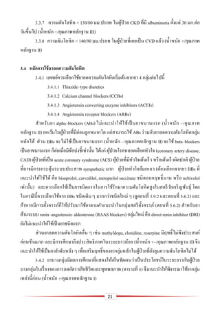 21
3.3.7 ความดันโลหิต < 130/80 มม.ปรอท ในผู้ป่วย CKD ที่มี albuminuria ตั้งแต่ 30 มก.ต่อ
วันขึ้นไป (น้าหนัก +/คุณภาพหลักฐาน III)
3.3.8 ความดันโลหิต < 140/90 มม.ปรอท ในผู้ป่วยที่เคยเป็น CVD แล้ว (น้าหนัก +/คุณภาพ
หลักฐาน II)
3.4 หลักกำรใช้ยำลดควำมดันโลหิต
3.4.1 แพทย์ควรเลือกใช้ยาลดความดันโลหิตเริ่มต้นจากยา 4 กลุ่มต่อไปนี้
3.4.1.1 Thiazide–type diuretics
3.4.1.2 Calcium channel blockers (CCBs)
3.4.1.3 Angiotensin converting enzyme inhibitors (ACEIs)
3.4.1.4 Angiotensin receptor blockers (ARBs)
สาหรับยา alpha–blockers (ABs) ไม่แนะนาให้ใช้เป็นยาขนานแรก (น้าหนัก –/คุณภาพ
หลักฐาน II) ยกเว้นในผู้ป่วยที่มีต่อมลูกหมากโต แต่สามารถใช้ ABs ร่วมกับยาลดความดันโลหิตกลุ่ม
หลักได้ ส่วน BBs จะไม่ใช้เป็นยาขนานแรก (น้าหนัก –/คุณภาพหลักฐาน II) จะใช้ beta–blockers
เป็นยาขนานแรก ก็ต่อเมื่อมีข้อบ่งชี้เท่านั้น ได้แก่ ผู้ป่วยโรคหลอดเลือดหัวใจ (coronary artery disease,
CAD) ผู้ป่วยที่เป็น acute coronary syndrome (ACS) ผู้ป่วยที่มีหัวใจเต้นเร็ว หรือเต้นเร็วผิดปกติ ผู้ป่วย
ที่อาจมีการกระตุ้นระบบประสาท sympathetic มาก ผู้ป่วยหัวใจล้มเหลว (ต้องเลือกจากยา BBs ที่
แนะนาให้ใช้ได้ คือ bisoprolol, carvedilol, metoprolol succinate ชนิดออกฤทธิ์นาน หรือ nebivolol
เท่านั้น) และควรเลือกใช้เป็นยาชนิดแรกในการใช้รักษาความดันโลหิตสูงในสตรีวัยเจริญพันธุ์ โดย
ในกรณีนี้ควรเลือกใช้จาก BBs ชนิดเดิม ๆ มากกว่าชนิดใหม่ ๆ (ดูตอนที่ 3.9.2 และตอนที่ 5.6.2) และ
ถ้าหากมีการตั้งครรภ์ก็ให้ปรับมาใช้ยาตามคาแนะนาในกลุ่มสตรีตั้งครรภ์ (ตอนที่ 5.6.2) สาหรับยา
ต้านระบบ renin–angiotensin–aldosterone (RAAS blockers) กลุ่มใหม่ คือ direct renin inhibitor (DRI)
ยังไม่แนะนาให้ใช้เป็นยาชนิดแรก
ส่วนยาลดความดันโลหิตอื่น ๆ เช่น methyldopa, clonidine, reserpine มีฤทธิ์ไม่พึงประสงค์
ค่อนข้างมาก และมีการศึกษาถึงประสิทธิภาพในระยะยาวน้อย (น้าหนัก +–/คุณภาพหลักฐาน II) จึง
แนะนาให้ใช้เป็นยาลาดับหลัง ๆ เพื่อเสริมฤทธิ์ของยากลุ่มหลักในผู้ป่วยที่ยังคุมความดันโลหิตไม่ได้
3.4.2 ยาบางกลุ่มมีผลการศึกษาที่แสดงให้เห็นชัดเจนว่าเป็นประโยชน์ในระยะยาวกับผู้ป่วย
บางกลุ่มในเรื่องของการลดอัตราเสียชีวิตและทุพพลภาพ (ตารางที่ 8) จึงแนะนาให้พิจารณาใช้ยากลุ่ม
เหล่านี้ก่อน (น้าหนัก +/คุณภาพหลักฐาน I)
 