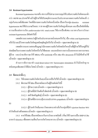 27
3.8 Resistant hypertension
Resistant hypertension หมายถึง สภาวะที่ไม่สามารถควบคุมให้ระดับความดันโลหิตลงมาต่า
กว่า 140/90 มม.ปรอทได้ แม้ว่าผู้ป่วยได้ปรับพฤติกรรมและรับประทานยาลดความดันโลหิตแล้ว 3
กลุ่มในขนาดที่เพียงพอ โดยที่มียาลดความดันโลหิตหนึ่งชนิด เป็นยาในกลุ่ม diuretics resistant
hypertension พบได้ประมาณร้อยละ 5-30 ของผู้ป่วยความดันโลหิตสูงทั้งหมด และเป็นปัจจัยที่เพิ่ม
ความเสี่ยงต่อการเกิด cardiovascular และ renal events ได้มากเป็นพิเศษ แนวทางในการรักษา
resistant hypertension มีดังต่อไปนี้
แพทย์ควรตรวจสอบว่าผู้ป่วยรับประทานยาสม่าเสมอหรือไม่, เป็น white coat hypertension
หรือไม่ และมีโรคความดันโลหิตสูงชนิดทุติยภูมิหรือไม่ (น้าหนัก +/คุณภาพหลักฐาน II)
แพทย์ควรจะตรวจสอบข้อมูลดูว่ามียาลดความดันโลหิตชนิดไหนบ้างที่ผู้ป่วยได้รับอยู่ที่ไม่
ค่อยมีผลในการลดความดันโลหิตหรือไม่ได้ผลเลย และยกเลิกยารายการนั้นออกจากรายการยาของ
ผู้ป่ วย และน่าจะพิจารณาให้ MRAs หรือ amiloride หรือ ABs เช่น doxazosin ถ้าไม่มีข้อห้ามใช้
(น้าหนัก +/คุณภาพหลักฐาน II)
ส่วนการพิจารณาทา renal denervation และ baroreceptor stimulation ยังไม่มีหลักฐาน
สนับสนุนเพียงพอว่าได้ประโยชน์ (น้าหนัก +–/คุณภาพหลักฐาน IV)
3.9 ข้อแนะนำอื่น ๆ
3.9.1 ให้ยาลดความดันโลหิตวันละครั้งหากเป็นไปได้ (น้าหนัก +/คุณภาพหลักฐาน II)
3.9.2 พิจารณาให้ BBs เป็นยาชนิดแรกในผู้ป่วยดังต่อไปนี้
3.9.2.1 ผู้ป่วย CAD (น้าหนัก ++/คุณภาพหลักฐาน I)
3.9.2.2 ผู้ป่วยที่มีหัวใจเต้นเร็วผิดปกติ (น้าหนัก +/คุณภาพหลักฐาน II)
3.9.2.3 สตรีวัยเจริญพันธุ์ (น้าหนัก +/คุณภาพหลักฐาน II)
3.9.2.4 ผู้ป่วยที่มีการกระตุ้นระบบประสาท sympathetic (น้าหนัก +/คุณภาพหลักฐาน
II)
3.9.2.5 ผู้ป่วยหัวใจล้มเหลวโดยเฉพาะอย่างยิ่งในกลุ่มที่มีค่า ejection fraction ของ
หัวใจห้องล่างซ้ายลดลง (น้าหนัก +/คุณภาพหลักฐาน I)
3.9.3 หากใช้ BBs เป็นยาชนิดแรกในการรักษา ยาชนิดที่ 2 ที่จะให้ร่วมควรเป็น DHP-CCBs
มากกว่า diuretics เพื่อลดความเสี่ยงในการเกิดโรคเบาหวาน (น้าหนัก +/คุณภาพหลักฐาน II)
 