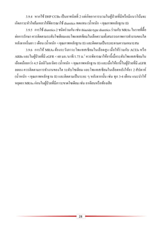 28
3.9.4 หากใช้ DHP CCBs เป็นยาชนิดที่ 2 แต่เกิดอาการบวมในผู้ป่วยที่มีหรือมีแนวโน้มจะ
เกิดภาวะหัวใจล้มเหลวให้พิจารณาใช้ diuretics ทดแทน (น้าหนัก +/คุณภาพหลักฐาน II)
3.9.5 การใช้ diuretics 2 ชนิดร่วมกัน เช่น thiazide-type diuretics ร่วมกับ MRAs ในรายที่ดื้อ
ต่อการรักษา ควรติดตามระดับโซเดียมและโพแทสเซียมในเลือดรวมทั้งสมรรถภาพการทางานของไต
หลังจากเริ่มยา 1 เดือน (น้าหนัก +/คุณภาพหลักฐาน II) และติดตามเป็นระยะตามความเหมาะสม
3.9.6 การให้ MRAs ต้องระวังภาวะโพแทสเซียมในเลือดสูง เมื่อให้ร่วมกับ ACEIs หรือ
ARBs และในผู้ป่วยที่มี eGFR < 60 มล./นาที/1.73 ม.2
ควรพิจารณาให้ยานี้เมื่อระดับโพแทสเซียมใน
เลือดน้อยกว่า 4.5 มิลลิโมล/ลิตร (น้าหนัก +/คุณภาพหลักฐาน II) และเมื่อให้ยานี้ในผู้ป่วยที่มี eGFR
ลดลง ควรติดตามการทางานของไต ระดับโซเดียม และโพแทสเซียมในเลือดหลังให้ยา 2 สัปดาห์
(น้าหนัก +/คุณภาพหลักฐาน II) และติดตามเป็นระยะ ๆ หลังจากนั้น เช่น ทุก 3-4 เดือน แนะนาให้
หยุดยา MRAs ก่อนในผู้ป่วยที่มีภาวะขาดโซเดียม เช่น อาเจียนหรือท้องเสีย
 