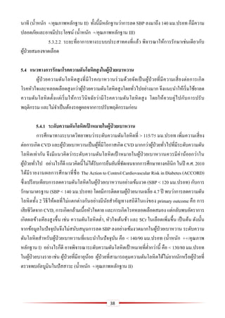 38
นาที (น้าหนัก +/คุณภาพหลักฐาน II) ทั้งนี้มีหลักฐานว่าการลด SBP ลงมาถึง 140 มม.ปรอท ก็มีความ
ปลอดภัยและอาจมีประโยชน์ (น้าหนัก +/คุณภาพหลักฐาน III)
5.3.2.2 ระยะที่อาการทางระบบประสาทคงที่แล้ว พิจารณาให้การรักษาเช่นเดียวกับ
ผู้ป่วยสมองขาดเลือด
5.4 แนวทำงกำรรักษำโรคควำมดันโลหิตสูงในผู้ป่ วยเบำหวำน
ผู้ป่วยความดันโลหิตสูงที่มีโรคเบาหวานร่วมด้วยจัดเป็นผู้ป่ วยที่มีความเสี่ยงต่อการเกิด
โรคหัวใจและหลอดเลือดสูงกว่าผู้ป่วยความดันโลหิตสูงโดยทั่วไปอย่างมาก จึงแนะนาให้เริ่มใช้ยาลด
ความดันโลหิตตั้งแต่เริ่มให้การวินิจฉัยว่ามีโรคความดันโลหิตสูง โดยให้ควบคู่ไปกับการปรับ
พฤติกรรม และไม่จาเป็นต้องรอดูผลจากการปรับพฤติกรรมก่อน
5.4.1 ระดับควำมดันโลหิตเป้ ำหมำยในผู้ป่ วยเบำหวำน
การศึกษาทางระบาดวิทยาพบว่าระดับความดันโลหิตที่ > 115/75 มม.ปรอท เพิ่มความเสี่ยง
ต่อการเกิด CVD และผู้ป่วยเบาหวานเป็นผู้ที่มีโอกาสเกิด CVD มากกว่าผู้ป่วยทั่วไปที่มีระดับความดัน
โลหิตเท่ากัน จึงมีแนวคิดว่าระดับความดันโลหิตเป้ าหมายในผู้ป่วยเบาหวานควรมีค่าน้อยกว่าใน
ผู้ป่วยทั่วไป อย่างไรก็ดี แนวคิดนี้ไม่ได้รับการยืนยันที่ชัดเจนจากการศึกษาทางคลินิก ในปี ค.ศ. 2010
ได้มีรายงานผลการศึกษาที่ชื่อ The Action to Control Cardiovascular Risk in Diabetes (ACCORD)
ซึ่งเปรียบเทียบการลดความดันโลหิตในผู้ป่วยเบาหวานอย่างเข้มงวด (SBP < 120 มม.ปรอท) กับการ
รักษามาตรฐาน (SBP < 140 มม.ปรอท) โดยมีการติดตามผู้ป่วยนานเฉลี่ย 4.7 ปี พบว่าการลดความดัน
โลหิตทั้ง 2 วิธีให้ผลที่ไม่แตกต่างกันอย่างมีนัยสาคัญทางสถิติในแง่ของ primary outcome คือ การ
เสียชีวิตจาก CVD, การเกิดกล้ามเนื้อหัวใจตาย และการเกิดโรคหลอดเลือดสมอง แต่กลับพบอัตราการ
เกิดผลข้างเคียงสูงขึ้น เช่น ความดันโลหิตต่า, หัวใจเต้นช้า และ SCr ในเลือดเพิ่มขึ้น เป็นต้น ดังนั้น
จากข้อมูลในปัจจุบันจึงไม่สนับสนุนการลด SBP ลงอย่างเข้มงวดมากในผู้ป่วยเบาหวาน ระดับความ
ดันโลหิตสาหรับผู้ป่วยเบาหวานที่แนะนาในปัจจุบัน คือ < 140/90 มม.ปรอท (น้าหนัก ++/คุณภาพ
หลักฐาน I) อย่างไรก็ดี อาจพิจารณาระดับความดันโลหิตเป้ าหมายที่ต่ากว่านี้ คือ < 130/80 มม.ปรอท
ในผู้ป่วยบางราย เช่น ผู้ป่วยที่มีอายุน้อย ผู้ป่วยที่สามารถคุมความดันโลหิตได้ไม่ยากนักหรือผู้ป่วยที่
ตรวจพบอัลบูมินในปัสสาวะ (น้าหนัก +/คุณภาพหลักฐาน II)
 