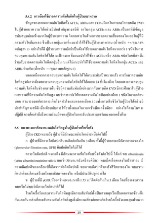 39
5.4.2 กำรเลือกใช้ยำลดควำมดันโลหิตในผู้ป่ วยเบำหวำน
ข้อมูลของยาลดความดันโลหิตทั้ง ACEIs, ARBs และ CCBs มีผลในการลดโอกาสเกิด CVD
ในผู้ป่ วยเบาหวานได้อย่างมีนัยสาคัญทางสถิติ ยาในกลุ่ม ACEIs และ ARBs เป็นยาที่มีข้อมูล
สนับสนุนค่อนข้างมากในผู้ป่วยเบาหวาน โดยเฉพาะในด้านการชะลอความเสื่อมของไตและในผู้ที่มี
ภาวะหัวใจล้มเหลว จึงเป็นยากลุ่มแรกที่แนะนาให้ใช้ในผู้ป่ วยเบาหวาน (น้าหนัก ++/คุณภาพ
หลักฐาน I) อย่างไรก็ดี ผู้ป่วยเบาหวานมักจาเป็นต้องใช้ยาลดความดันโลหิตมากกว่า 1 ชนิดในการ
ควบคุมความดันโลหิตให้ได้ตามเป้ าหมาย จึงแนะนาให้ใช้ยา ACEIs หรือ ARBs ชนิดใดชนิดหนึ่ง
ร่วมกับยาลดความดันโลหิตกลุ่มอื่น ๆ แต่ไม่แนะนาให้ใช้ยาลดความดันโลหิตในกลุ่ม ACEIs และ
ARBs ร่วมกัน (น้าหนัก ++/คุณภาพหลักฐาน I)
นอกเหนือจากการควบคุมความดันโลหิตให้ได้ตามระดับเป้ าหมายแล้ว การรักษาความดัน
โลหิตสูงยังควรต้องพยายามควบคุมความดันโลหิตให้ได้ตลอด 24 ชั่วโมงด้วย โดยเฉพาะการควบคุม
ความดันโลหิตในช่วงกลางคืน ซึ่งมีความสัมพันธ์อย่างมากกับการเกิด CVD มีการศึกษาในผู้ป่วย
เบาหวานที่มีความดันโลหิตสูง พบว่าการแบ่งให้ยาลดความดันโลหิตอย่างน้อย 1 ชนิดในเวลาก่อน
นอน สามารถลดอัตราการเกิดโรคหัวใจและหลอดเลือด รวมทั้งการเสียชีวิตในผู้ป่ วยได้อย่างมี
นัยสาคัญทางสถิติ เมื่อเทียบกับการให้ยาทั้งหมดในเวลาเช้าเพียงครั้งเดียว อย่างไรก็ตามในทาง
ปฏิบัติ ควรต้องคานึงถึงความร่วมมือของผู้ป่วยในการรับประทานยาวันละหลายครั้งด้วย
5.5 แนวทำงกำรรักษำควำมดันโลหิตสูงในผู้ป่ วยโรคไตเรื้อรัง
ผู้ป่วย CKD หมายถึง ผู้ป่วยที่มีลักษณะอย่างใดอย่างหนึ่งต่อไปนี้
ก. ผู้ป่วยที่มีภาวะไตผิดปกตินานติดต่อกันเกิน 3 เดือน ทั้งนี้ผู้ป่วยอาจจะมีอัตรากรองของไต
(glomerular filtration rate, GFR) ผิดปกติหรือไม่ก็ได้
ภาวะไตผิดปกติ หมายถึง มีลักษณะตามข้อใดข้อหนึ่งดังต่อไปนี้ ได้แก่ พบ albuminuria
(urine albumin/creatinine ratio มากกว่า 30 มก./กรัมครีอะตินิน) พบเม็ดเลือดแดงในปัสสาวะ มี
ความผิดปกติของเกลือแร่ที่เกิดจากท่อไตผิดปกติ พบความผิดปกติทางรังสีวิทยาของไต พบความ
ผิดปกติทางโครงสร้างหรือพยาธิสภาพของไต หรือมีประวัติปลูกถ่ายไต
ข. ผู้ป่วยที่มี eGFR น้อยกว่า 60 มล./นาที/1.73 ม.2
ติดต่อกันเกิน 3 เดือน โดยที่อาจจะตรวจ
พบหรือไม่พบว่ามีภาวะไตผิดปกติก็ได้
โรคไตเรื้อรังและความดันโลหิตสูงมีความสัมพันธ์ทั้งเป็นสาเหตุหรือเป็นผลแทรกซ้อนซึ่ง
กันและกัน กล่าวคือระดับความดันโลหิตยิ่งสูงยิ่งมีความเสี่ยงต่อการเกิดโรคไตเรื้อรังระยะสุดท้ายมาก
 