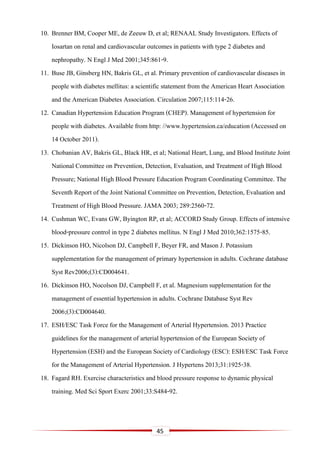 45
10. Brenner BM, Cooper ME, de Zeeuw D, et al; RENAAL Study Investigators. Effects of
Iosartan on renal and cardiovascular outcomes in patients with type 2 diabetes and
nephropathy. N Engl J Med 2001;345:861-9.
11. Buse JB, Ginsberg HN, Bakris GL, et al. Primary prevention of cardiovascular diseases in
people with diabetes mellitus: a scientific statement from the American Heart Association
and the American Diabetes Association. Circulation 2007;115:114-26.
12. Canadian Hypertension Education Program (CHEP). Management of hypertension for
people with diabetes. Available from http: //www.hypertension.ca/education (Accessed on
14 October 2011).
13. Chobanian AV, Bakris GL, Black HR, et al; National Heart, Lung, and Blood Institute Joint
National Committee on Prevention, Detection, Evaluation, and Treatment of High Blood
Pressure; National High Blood Pressure Education Program Coordinating Committee. The
Seventh Report of the Joint National Committee on Prevention, Detection, Evaluation and
Treatment of High Blood Pressure. JAMA 2003; 289:2560-72.
14. Cushman WC, Evans GW, Byington RP, et al; ACCORD Study Group. Effects of intensive
blood-pressure control in type 2 diabetes mellitus. N Engl J Med 2010;362:1575-85.
15. Dickinson HO, Nicolson DJ, Campbell F, Beyer FR, and Mason J. Potassium
supplementation for the management of primary hypertension in adults. Cochrane database
Syst Rev2006;(3):CD004641.
16. Dickinson HO, Nocolson DJ, Campbell F, et al. Magnesium supplementation for the
management of essential hypertension in adults. Cochrane Database Syst Rev
2006;(3):CD004640.
17. ESH/ESC Task Force for the Management of Arterial Hypertension. 2013 Practice
guidelines for the management of arterial hypertension of the European Society of
Hypertension (ESH) and the European Society of Cardiology (ESC): ESH/ESC Task Force
for the Management of Arterial Hypertension. J Hypertens 2013;31:1925-38.
18. Fagard RH. Exercise characteristics and blood pressure response to dynamic physical
training. Med Sci Sport Exerc 2001;33:S484-92.
 