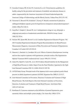 46
19. Gonzalez-Campoy JM, St Jeor ST, Castorino K, et al. Clinical practice guidelines for
healthy eating for the prevention and treatment of metabolic and endocrine diseases in
adults: cosponsored by the American Association of Clinical Endocrinologists/the
American College of Endocrinology and the Obesity Society. Endocr Pract 2013;19:1-82.
20. Grossman E, Messerli FH, Grodzicki T, Kowey P. Should a moratorium be placed on
sublingual nifedipine capsules given for hypertensive emergencies and pseudoemergencies?
JAMA 1996;276:1328-31.
21. Gueyffier F, Bulpitt C, Boissel JP, et al. Antihypertensive drugs in very old people: a
subgroup meta-analysis of randomized controlled trials. INDANA Group. Lancet
1999;353:793-6.
22. Hackam DG, Quinn RR, Ravani P, et al; Canadian Hypertension Education Program. The
2013 Canadian Hypertension Education Program Recommendations for Blood Pressure
Measurement, Diagnosis, Assessment of Risk, Prevention and Treatment of Hypertension.
Canadian J of Cardiol 2013;29:528-42.
23. Hansson L, Zanchetti A, Carruthers SG, et al. Effects of intensive blood-pressure lowering
and low-dose aspirin in patients with hypertension: principle results of the Hypertension
Optimal Treatment (HOT) randomized trial. Lancet 1998;351:1755-62.
24. James PA, Oparil S, Carter BL, et al. 2014 Evidence-Based Guideline for the Management
of High Blood Pressure in Adults. Report From the Panel Members Appointed to the Eight
Joint National Committee (JNC 8). JAMA 2014;311:507-20.
25. JATOS Study Group. Principal result of the Japanese trial to assess optimal systolic blood
pressure in elderly hypertensive patients (JATOS). Hypertens Res 2008;31:2115-27.
26. Joint National Committee on Prevention, Detection, Evaluation and Treatment of High
Blood Pressure. The Sixth Report of the Joint National Committee on Prevention,
Detection, Evaluation and Treatment of High Blood Pressure. Arch Intern Med
1997;157:2413-46.
27. Kaufmann H. Consensus statement on the definition of postural hypotension, pure
autonomic failure and multiple system atrophy. Clin Auton Res 1996;6:125-6.
 