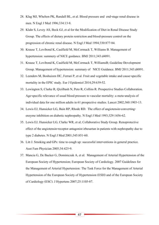 47
28. Klag MJ, Whelton PK, Randall BL, et al. Blood pressure and end-stage renal disease in
men. N Engl J Med 1996;334:13-8.
29. Klahr S, Levey AS, Beck GJ, et al for the Modification of Diet in Renal Disease Study
Group. The effects of dietary protein restriction and blood-pressure control on the
progression of chronic renal disease. N Engl J Med 1994;330:877-84.
30. Krause T, Lovibond K, Caulfield M, McCormack T, Williams B. Management of
hypertension: summery of NICE guidance. BMJ 2011;343:d4891.
31. Krause T, Lovibond K, Caulfield M, McCormack T, WilliamsB; Guideline Development
Group. Management of hypertension: summary of NICE Guidance. BMJ 2011;343:d4891.
32. Leenders M, Boshuizen HC, Ferrari P, et al. Fruit and vegetable intake and cause-specific
mortality in the EPIC study. Eur J Epidemiol 2014;29:639-52.
33. Lewington S, Clarke R, Qizilbash N, Peto R, Collins R. Prospective Studies Collaboration.
Age-specific relevance of usual blood pressure to vascular mortality: a meta-analysis of
individual data for one million adults in 61 prospective studies. Lancet 2002;360:1903-13.
34. Lewis EJ, Hunsicker LG, Bain RP, Rhode RD. The effect of angiotensin-converting-
enzyme inhibition on diabetic nephropathy. N Engl J Med 1993;329:1456-62.
35. Lewis EJ, Hunsicker LG, Clarke WR, et al; Collaborative Study Group. Renoprotective
effect of the angiotensin-receptor antagonist irbesartan in patients with nephropathy due to
type 2 diabetes. N Engl J Med 2001;345:851-60.
36. Litt J. Smoking and GPs: time to cough up: successful interventions in general practice.
Aust Fam Physician 2005;34:425-9.
37. Mancia G, De Backer G, Dominiczak A, et al. Management of Arterial Hypertension of the
European Society of Hypertension; European Society of Cardiology. 2007 Guidelines for
the Management of Arterial Hypertension: The Task Force for the Management of Arterial
Hypertension of the European Society of Hypertension (ESH) and of the European Society
of Cardiology (ESC). J Hypertens 2007;25:1105-87.
 