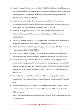 48
38. Mancia G, Fagard R, Narkiewicz K, et al. 2013 ESH/ESC Guidelines for the Management
of arterial hypertension. The Task Force for the management of arterial hypertension of the
European Society of Hypertension (ESH) and of the European Society of Cardiology
(ESC). Eur Heart J 2013;34:2159-219.
39. Mancia G, Laurent S, Agabiti-Rosei E, et al; European Society of Hypertension.
Reappraisal of European guidelines on hypertension management: a European Society of
Hypertension Task Force document. J Hypertens 2009;27:2121-58.
40. Martin JN Jr, Thigpen BD, Moore RC, et al. Stroke and Severe Preeclampsia and
Eclampsia: A paradigm shift focusing on systolic blood pressure. Obstet Gynecol
2005;105:246-54.
41. Masaki KH, Schatz IJ, Burchfiel CM, et al. Orthostatic hypotension predicts mortality in
elderly men: the Honolulu Heart Program. Circulation 1998;98:2290-5.
42. Mertens IL, Van Gaal LF. Overweight, obesity, and blood pressure: the effects of modest
weight reduction. Obes Res 2008;8:270-8.
43. Mora S, Cook N, Buring JE, Ridker PM, Lee IM. Physical activity and reduced risk of
cardiovascular events: potential mediating mechanisms. Circulation 2007;116:2110-8.
44. National Collaborating Centre for Women's and Children's Health. Hypertension in
pregnancy. The management of hypertensive disorders during pregnancy. London (UK):
National Institute for Health and Clinical Excellence (NICE); 2010 Aug d.6p (Clinical
guideline; no. 107) Available from http:1/www.NICE.org.uk.cg 107 (Accessed on 14
October 2011)
45. National Health and Medical Research Council. Clinical practice guidelines for the
management of overweight and obesity in adults. Canberra: Commonwealth of Australia,
2003.
46. National Heart Foundation of Australia (National Blood Pressure and Vascular Disease
Advisory Committee). Guide to management of hypertension 2008. Update December
2010. Available at :
http://www.heartfoundation.org.au/SiteCollectionDocuments/HypertensionGuidelines2008t
o2010Update.pdf
 