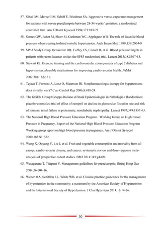 50
57. Sibai BM, Mercer BM, Schiff E, Friedman SA. Aggressive versus expectant management
for patients with severe preeclampsia between 28-34 weeks’ gestation: a randomized
controlled trial. Am J Obstet Gynecol 1994;171:818-22.
58. Somes GW, Pahor M, Shorr Rl, Cushman WC, Applegate WB. The role of diastolic blood
pressure when treating isolated systolic hypertension. Arch Intern Med 1999;159:2004-9.
59. SPS3 Study Group, Benavente OR, Coffey CS, Conwit R, et al. Blood-pressure targets in
patients with recent lacunar stroke: the SPS3 randomised trial. Lancet 2013;382:507-15.
60. Stewart KJ. Exercise training and the cardiovascular consequences of type 2 diabetes and
hypertension: plausible mechanisms for improving cardiovascular health. JAMA
2002;288:1622-31.
61. Tejada T, Fornoni A, Lenz O, Materson BJ. Nonpharmacologic therapy for hypertension:
does it really work? Curr Cardiol Rep 2006;8:418-24.
62. The GISEN Group (Gruppo Italiano di Studi Epidemiologici in Nefrologia). Randomised
placebo-controlled trial of effect of ramipril on decline in glomerular filtration rate and risk
of terminal renal failure in proteinuric, nondiabetic nephropathy. Lancet 1997;349:1857-63.
63. The National High Blood Pressure Education Program. Working Group on High Blood
Pressure in Pregnancy. Report of the National High Blood Pressure Education Program
Working group report on high blood pressure in pregnancy. Am J Obstet Gynecol
2000;183:S1-S22.
64. Wang X, Ouyang Y, Liu J, et al. Fruit and vegetable consumption and mortality from all
causes, cardiovascular disease, and cancer: systematic review and dose-response meta-
analysis of prospective cohort studies. BMJ 2014;349:g4490.
65. Wataganara T, Titapant V. Management guidelines for preeclampsia. Siriraj Hosp Gaz
2004;56:604-16.
66. Weber MA, Schiffrin EL, White WB, et al. Clinical practice guidelines for the management
of hypertension in the community: a statement by the American Society of Hypertension
and the International Society of Hypertension. J Clin Hypertens 2014;16:14-26.
 