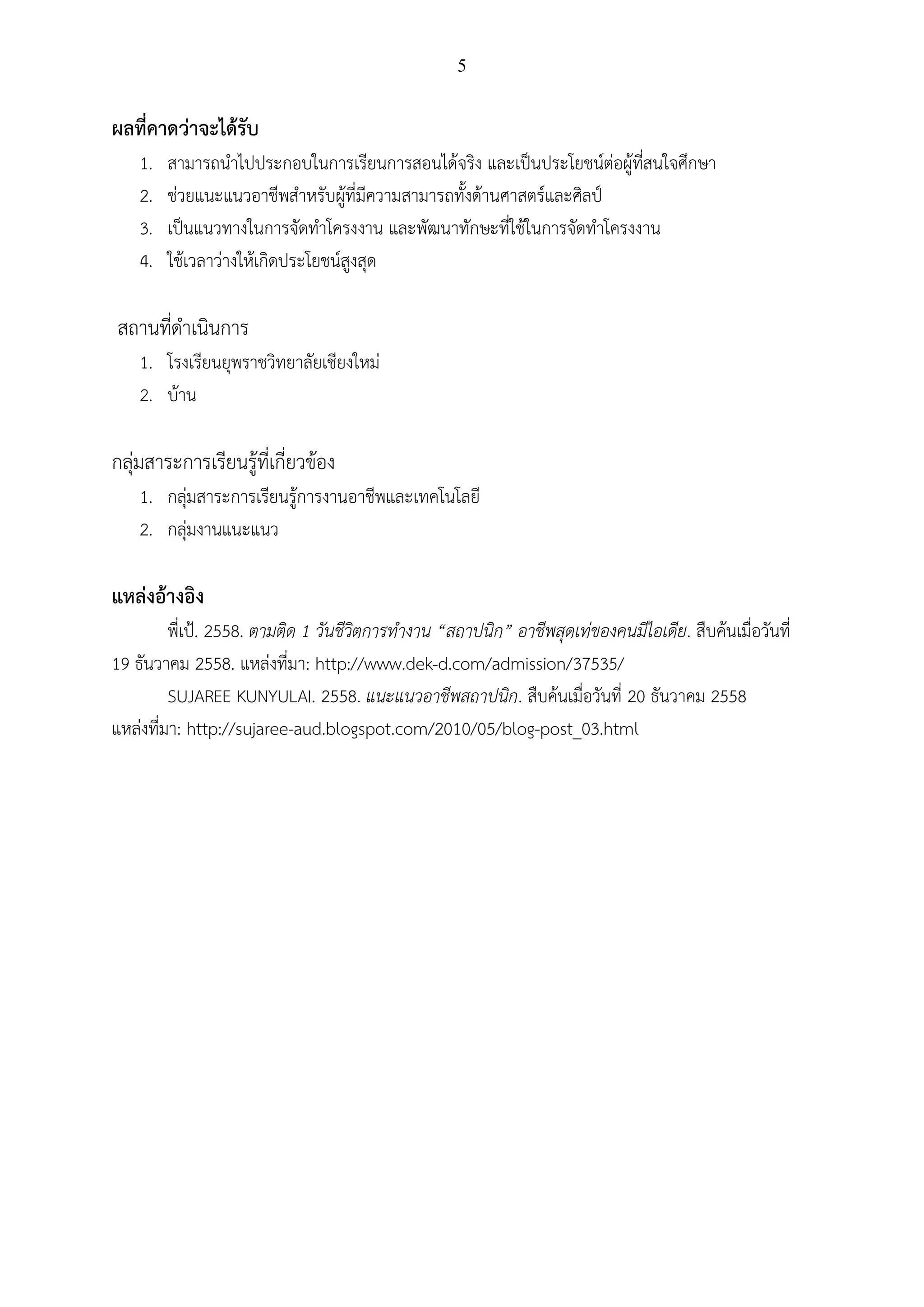 5
ผลที่คาดว่าจะได้รับ
1. สามารถนาไปประกอบในการเรียนการสอนได้จริง และเป็นประโยชน์ต่อผู้ที่สนใจศึกษา
2. ช่วยแนะแนวอาชีพสาหรับผู้ที่มีความสามารถทั้งด้านศาสตร์และศิลป์
3. เป็นแนวทางในการจัดทาโครงงาน และพัฒนาทักษะที่ใช้ในการจัดทาโครงงาน
4. ใช้เวลาว่างให้เกิดประโยชน์สูงสุด
สถานที่ดาเนินการ
1. โรงเรียนยุพราชวิทยาลัยเชียงใหม่
2. บ้าน
กลุ่มสาระการเรียนรู้ที่เกี่ยวข้อง
1. กลุ่มสาระการเรียนรู้การงานอาชีพและเทคโนโลยี
2. กลุ่มงานแนะแนว
แหล่งอ้างอิง
พี่เป้. 2558. ตามติด 1 วันชีวิตการทางาน “สถาปนิก” อาชีพสุดเท่ของคนมีไอเดีย. สืบค้นเมื่อวันที่
19 ธันวาคม 2558. แหล่งที่มา: http://www.dek-d.com/admission/37535/
SUJAREE KUNYULAI. 2558. แนะแนวอาชีพสถาปนิก. สืบค้นเมื่อวันที่ 20 ธันวาคม 2558
แหล่งที่มา: http://sujaree-aud.blogspot.com/2010/05/blog-post_03.html
 