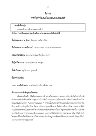 2
ใบงาน
การจัดทาข้อเสนอโครงงานคอมพิวเตอร์
สมาชิกในกลุ่ม
1. นางสาวณิชกานต์ พานพุฒ เลขที่ 5
คาชี้แจง ให้ผู้เรียนแต่ละกลุ่มเขียนข้อเสนอโครงงานตามหัวข้อต่อไปนี้
ชื่อโครงงาน (ภาษาไทย) เมื่อหนูอยากเป็น’ถาปัตย์
ชื่อโครงงาน (ภาษาอังกฤษ) When I want to be an architecture.
ประเภทโครงงาน โครงงานการพัฒนาสื่อเพื่อการศึกษา
ชื่อผู้ทาโครงงาน นางสาวณิชกานต์ พานพุฒ
ชื่อที่ปรึกษา ครูเขื่อนทอง มูลวรรณ์
ชื่อที่ปรึกษาร่วม -
ระยะเวลาดาเนินงาน ภาคเรียนที่ 1-2 ปีการศึกษา 2558
ที่มาและความสาคัญของโครงงาน
เมื่อตอนเป็นเด็ก ดิฉันมีความชอบทางด้านงานศิลปะและการออกแบบต่างๆเมื่อโตขึ้นฉันยังคงมี
ความชอบเหมือนเดิมและมีความสุขเวลาทางานที่เป็นการออกแบบหรือการใช้ความคิดสร้างสรรค์งานต่างๆ
พ่อแม่ดิฉันจึงถามฉันว่า “โตมาอยากเป็นอะไร?” คาถามนี้เป็นคาถามที่ทาให้ดิฉันเริ่มหาข้อมูลเกี่ยวกับอาชีพ
ต่างๆ จนไปเจอข้อมูลเกี่ยวกับอาชีพสถาปนิกและคุณสมบัติของอาชีพนี้ค่อนข้างตรงกับความชอบของดิฉัน
ดิฉันจึงลองหาสถาบันสอนพิเศษในการเตรียมตัวสอบเข้าคณะนี้ และได้รู้ว่าดิฉันรักอาชีพนี้จริงๆ อาชีพ
สถาปนิกมีหลายสาขาตามความถนัดของแต่ละคน โดยส่วนตัวดิฉันถนัดด้านการออกแบบภายใน ดิฉันจึงจัดทา
โครงงานนี้ขึ้นเผื่อใครที่มีความสนใจในด้านนี้เช่นเดียวกับหนู และเพื่อจะได้เป็นแนวทางสาหรับน้องๆ ที่กาลัง
จะสอบต่อมหาวิทยาลัยในคณะนี้
 