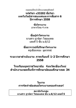 1
แบบเสนอโครงร่างโครงงานคอมพิวเตอร์
รหัสวิชา ง33202 ชื่อวิชา
เทคโนโลยีสารสนเทศและการสื่อสาร 6
ปีการศึกษา 2558
ชื่อโครงงาน
อาหารไทย 4 ภาค
ชื่อผู้ทาโครงงาน
นางสาว ฐานิตา ไชยมงคล
เลขที่ 5 ชั้น ม.6/12
ชื่ออาจารย์ที่ปรึกษาโครงงาน
ครูเขื่อนทอง มูลวรรณ์
ระยะเวลาดาเนินงาน ภาคเรียนที่ 1-2 ปี การศึกษา
2558
โรงเรียนยุพราชวิทยาลัย จังหวัดเชียงใหม่
สานักงานเขตพื้นที่การศึกษามัธยมศึกษาเขต 34
ใบงาน
การจ ัดทาข้อเสนอโครงงานคอมพิวเตอร์
สมาชิกในกลุ่ม
นางสาว ฐานิตา ไชยมงคล ชั้น ม.6/12 เลขที่ 5
 