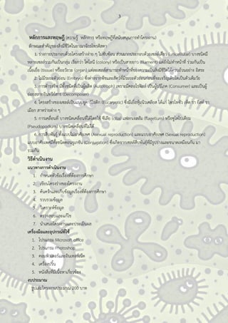 3
หลักการและทฤษฎี (ความรู้ หลักการ หรือทฤษฎีที่สนับสนุนการทาโครงงาน)
ลักษณะสาคัญของสิ่งมีชีวิตในอาณาจักรโพรติสตา
1. ร่างกายประกอบด้วยโครงสร้างง่าย ๆ ไม่ซับซ้อน ส่วนมากประกอบด้วยเซลล์เดียว (unicellular) บางชนิดมี
หลายเซลล์รวมกันเป็นกลุ่ม เรียกว่า โคโลนี (colony) หรือเป็นสายยาว (filament) แต่ยังไม่ทาหน้าที่ ร่วมกันเป็น
เนื้อเยื่อ (tissue) หรืออวัยวะ (organ) แต่ละเซลล์สามารถทาหน้าที่ของความเป็นสิ่งมีชีวิตได้ครบถ้วนอย่าง อิสระ
2. ไม่มีระยะตัวอ่อน (Embryo) ซึ่งต่างจากพืชและสัตว์ที่มีระยะตัวอ่อนก่อนที่จะเจริญเติบโตเป็นตัวเต็มวัย
3. การดารงชีพ มีทั้งชนิดที่เป็นผู้ผลิต (Autotroph) เพราะมีคลอโรฟิลล์ เป็นผู้บริโภค (Consumer) และเป็นผู้
ย่อยสลายอินทรีย์สาร (Decomposer)
4. โครงสร้างของเซลล์เป็นแบบยูคาริโอติก (Eucaryotic) ซึ่งมีเยื่อหุ้มนิวเคลียส ได้แก่ โพรโทซัว เห็ด รา ยีสต์ รา
เมือก สาหร่ายต่าง ๆ
5. การเคลื่อนที่ บางชนิดเคลื่อนที่ได้โดยใช้ ซีเลีย (cilia) แฟลกเจลลัม (flagellum) หรือซูโดโปเดียม
(Pseudopodium) บางชนิดเคลื่อนที่ไม่ได้
6. การสืบพันธุ์ ทั้งแบบไม่อาศัยเพศ (Asexual reproduction) และแบบอาศัยเพศ (Sexual reproduction)
แบบอาศัยเพศมีทั้งชนิดคอนจูเกชัน (Conjugation) ซึ่งเกิดจากเซลล์สืบพันธุ์ที่มีรูปร่างและขนาดเหมือนกัน มา
รวมกัน
วิธีดาเนินงาน
แนวทางการดาเนินงาน
1. กาหนดหัวข้อเรื่องที่ต้องการศึกษา
2. เขียนโครงร่างของโครงงาน
3. ค้นคว้าและเก็บข้อมูลเรื่องที่ต้องการศึกษา
4. รวบรวมข้อมูล
5. วิเคราะห์ข้อมูล
6. ตรวจสอบและแก้ไข
7. นาเสนอโครงงานและประเมินผล
เครื่องมือและอุปกรณ์ที่ใช้
1. โปรแกรม Microsoft office
2. โปรแกรม Photoshop
3. คอมพิวเตอร์และอินเทอร์เน็ต
4. เครื่องปริ้น
5. หนังสือที่มีเนื้อหาเกี่ยวข้อง
งบประมาณ
รูปเล่มโครงงานประมาณ 200 บาท
 