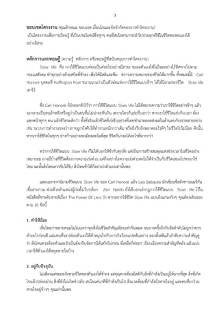 3
ขอบเขตโครงงาน (คุณลักษณะ ขอบเขต เงื่อนไขและข้อจากัดของการทาโครงงาน)
เป็นโครงงานเพื่อการเรียนรู้ ที่เป็นประโยชน์ซึ่งทุกๆ คนที่สนใจสามารถนาไปประยุกต์ใช้ในชีวิตของตนเองได้
อย่างอิสระ
หลักการและทฤษฎี (ความรู้ หลักการ หรือทฤษฎีที่สนับสนุนการทาโครงงาน)
Slow life คือ การใช้ชีวิตแบบค่อยเป็นค่อยไปอย่างมีสาระ ชะลอตัวเองให้ไม่ไหลอย่างไร้ทิศทางไปตาม
กระแสสังคม ทาทุกอย่างด้วยสปีดที่ช้าลง เพื่อให้มีสติและซึม ทราบความหมายของชีวิตได้มากขึ้น ทั้งหมดนี้มี Carl
Honoré บุคคลที่ Huffington Post ขนานนามว่าเป็นตัวพ่อแห่งการใช้ชีวิตแบบช้าๆ ได้ให้นิยามของชีวิต Slow life
เอาไว้
ซึ่ง Carl Honoré ก็ยังออกตัวไว้ว่า การใช้ชีวิตแบบ Slow life ไม่ได้หมายความว่าเราใช้ชีวิตอย่างช้าๆ แล้ว
จะกลายเป็นคนล้าหลังหรือดูว่าเป็นคนทึ่มไม่น่าจะทันกิน เพราะใครกันล่ะที่บอกว่า หากเราใช้ชีวิตแข่งกับเวลา ต้อง
แซงหน้าทุกๆ คน แล้วชีวิตจะดีกว่า ทั้งที่จริงแล้วชีวิตที่เร่งรีบอย่างที่เคยทามาตลอดส่งผลในด้านลบกับเราหลายอย่าง
เช่น ระบบการทางานของร่างกายถูกบังคับให้ทางานหนักกว่าเดิม หรือยิ่งรีบยิ่งพลาดอะไรดีๆ ในชีวิตไปไม่น้อย ดังนั้น
หากเราใช้ชีวิตในทุกๆ ย่างก้าวอย่างละเมียดละไมที่สุด ชีวิตก็น่าจะได้อะไรที่มากกว่า
ทว่าการใช้ชีวิตแบบ Slow life ก็ไม่ได้บอกให้ช้ากับทุกสิ่ง แต่เป็นการสร้างสมดุลแห่งช่วงเวลาในชีวิตอย่าง
เหมาะสม อาจมีบ้างที่ชีวิตต้องการความเร่งด่วน แต่ถึงอย่างไรความเร่งด่วนคงไม่ได้จาเป็นกับชีวิตเสมอไปหรอกใช่
ไหม ฉะนั้นสิ่งไหนควรรีบให้รีบ สิ่งไหนช้าได้ก็อย่าเร่งตัวเองเท่านั้นพอ
และนอกจากนิยามชีวิตแบบ Slow life ของ Carl Honoré แล้ว Leo Babauta นักเขียนชื่อดังชาวอเมริกัน
เชื้อสายกวม พ่วงด้วยตาแหน่งผู้ก่อตั้งเว็บบล็อก Zen Habits ยังได้บอกเล่ากฎการใช้ชีวิตแบบ Slow life ไว้ใน
หนังสือที่ขายดิบขายดีเรื่อง The Power Of Less ว่า หากอยากใช้ชีวิต Slow life แบบถึงแก่นจริงๆ คุณต้องเดินรอย
ตาม 10 ข้อนี้
1. ทาให้น้อย
เชื่อไหมว่าหลายคนมโนไปเองว่าทุกสิ่งในชีวิตสาคัญเทียบเท่ากันหมด จนบางครั้งถึงกับจัดลาดับไม่ถูกว่าควร
ทาอะไรก่อนดี แต่แทนที่จะปล่อยตัวเองให้หัวหมุนไปกับภารกิจร้อยแปดพันอย่าง ลองตั้งสติแล้วลาดับความสาคัญดู
ว่า สิ่งไหนควรต้องทาและจาเป็นต้องรีบจัดการให้เสร็จไปก่อน ที่เหลือก็ค่อยๆ เรียบเรียงความสาคัญทีหลัง แล้วแบ่ง
เวลาให้ตัวเองได้หยุดหายใจบ้าง
2. อยู่กับปัจจุบัน
ไม่เพียงแต่ชะลอจังหวะชีวิตของตัวเองให้ช้าลง แต่คุณควรต้องมีสติกับสิ่งที่กาลังเป็นอยู่ให้มากที่สุด สิ่งที่เกิด
ไปแล้วปล่อยผ่าน สิ่งที่ยังไม่เกิดช่างมัน สนใจแค่นาทีที่กาลังเป็นไป สิ่งแวดล้อมที่กาลังนั่งหายใจอยู่ และคนที่มาร่วม
หายใจอยู่ข้างๆ คุณเท่านั้นพอ
 