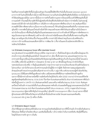 4
ใหมที่จะถายทอดไปสูสัตวจึงขึ้นไปอยูในระดับสูง ดวยเหตุนี้จึงมีสัตวที่หากินในชั้นเรือนยอด (arboreal species)
มากกวาปกติ ในสวนที่เปนพื้นปาเนื่องจากมีน้ําขังระยะยาวนานเปนสวนใหญพืชที่อยูชิดดินจึงมีนอย ยกเวนในชองวาง
ทําใหผลผลิตมูลฐานมีนอย นอกจากนี้เนื่องจากการสกัดกั้นพลังงานแสงจากเรือนยอดชั้นบนทําใหพืชคลุมดินขึ้นได
ยากและโตชา ดวยเหตุนี้ปริมาณสัตวที่เปนผูเสพอินทรียวัตถุที่ผิวดินจึงมีคอนขางนอยกวาปาชนิดอื่น ในสวนของผู
ยอยสลายนับไดวามีการดําเนินไปไดชามาก เห็นไดจากการทับถมของซากพืชที่หนาเกินกวา 40 เซนติเมตรขึ้นไป
สาเหตุที่ทําใหซากพืชสลายตัวยากเนื่องจากความเปนกรดของน้ํา ที่ทวมขังอยูโดยตลอดซึ่งสกัดกั้นการยอยสลายของ
จุลินทรีย การขาดสัตวในดินและน้ําคอนขางนิ่งทําใหการคลุกเคลาของซากพืชกับดินแรธาตุชั้นลางเปนไปโดยยาก
อยางไรก็ตามเนื่องจากพื้นที่พรุเปนที่ลุมจึงเปนแหลงสะสมตะกอนจากปาบกขางเคียงทําใหปญหาการติดขัดของการ
หมุนเวียนของธาตุอาหารพืชหมดไป แตถาหากมีการทําลายปาชนิดนี้ลงและเปลี่ยนเปนพื้นที่เกษตรกรรมที่ปลูกพืช
ลมลุก สภาพปญหาเกี่ยวกับดินเปรี้ยวก็จะรุนแรงยิ่งขึ้น อาจกลาวไดวาสังคมปาพรุเปนระบบนิเวศที่คอนขาง
เปราะบาง มีการเปลี่ยนแปลงและเสียหายไดงาย การพัฒนาใด ๆ ทั้งภายในและบริเวณโดยรอบตองใชความ
ระมัดระวังเปนพิเศษ
1.6 ปาชายเลน (mangrove forest หรือ intertidal forest)
ระบบนิเวศของปาชายเลนจัดไดวาเปนระบบที่เปด ธาตุอาหารตาง ๆ ที่หลั่งไหลเขาสูระบบนิเวศนี้สวนใหญลงมากับ
สายน้ําจากระบบนิเวศที่อยูในแหลงตนน้ํา โดยเฉพาะปาบก เมือง พื้นที่เกษตรกรรม และแหลงอุตสาหกรรม ธาตุ
อาหารเหลานั้นถูกเปลี่ยนรูปเปนผลผลิตอินทรียวัตถุพอกพูนในพืชและสัตวถูกเก็บเกี่ยวในรูปของเนื้อไม โดยเฉพาะ
ถาน ไมฟน เปลือกไม และสัตวตาง ๆ โดยเฉพาะ กุง หอย ปู ปลา นก สัตวเลี้ยงลูกดวยนม นํากลับไปใชและ
ปลดปลอยในระบบนิเวศอื่น ๆ ที่อยูในแผนดินตอไป ธาตุอาหารบางอยางอาจวนเวียนกลับลงมาอีกแตอีกไมนอยอาจ
ไมหวนกลับมา อยางไรก็ตามระบบนิเวศปาชายเลนมักเปนผูไดมากกวาผูเสีย จึงมักคงความสมบูรณสูงตลอดไป
ลักษณะโครงสรางของปาชายเลนมีสวนที่แตกตางจากปาบกอื่น ๆ อยูมากคือ องคประกอบของผูสรางอินทรียวัตถุ
(producers) มิไดมีเฉพาะพืชชั้นสูงเพียงอยางเดียว แตมีแพลงตอนพืชที่มีสวนการผลิตตอปคอนขางสูงดาย
นอกจากนี้ยังมีสาหรายอีกหลายชนิดที่มีการผลิตอินทรียวัตถุไดเชนกัน สนิท (2532) รายงานวาปาชายเลนที่จังหวัด
สตูลมีผลผลิตสุทธิเฉลี่ยประมาณ 10.56-23.46 กิโลกรัมคารบอนตอเฮกแตรตอวัน สวนการรวงหลนของซากพืชในปา
ชนิดนี้อยูในระหวาง 3.44 ถึง 9.31 ตันตอเฮกแตรตอป และมวลชีวภาพยืนตนประมาณ 20.06-710.81 ตันตอเฮก
แตรโดยน้ําหนักแหง ความแปรผันขึ้นกับแถบสังคมและสภาพทองถิ่น สวนผลผลิตขั้นมูลฐานของแพลงตอนในน้ําใกล
ปาชายเลนตกประมาณ 4.69 ตันคารบอนตอเฮกแตรตอป (Wium-Anderson, 1979) การผุสลายในปาชายเลน
(decomposition) ผูสลายที่สําคัญในปาชายเลนไดแก จุลินทรีย (microorganism) เชื้อรา (fungi) นอกจากนี้ยังมี
ผูชวยยอยสลายที่ทําใหอินทรียวัตถุกลายเปนชิ้นเล็กชิ้นนอยอีกหลายชนิด โดยเฉพาะแมลงและคัสเตซีน
(crustacean) เชน ปู หอย กุง เพรียง เปนตน
1.7 ปาชายหาด (Beach Forest)
เปนปาที่มีอยูตามชายฝงทะเลที่เปนดินกรวด ทรายและโขดหินพันธุไมจะตางจากที่ที่น้ําทวมถึง ถาชายฝงเปนดินทราย
ก็มีสนทะเล พืชชั้นลางก็จะมีพวกตีนนก และพันธไมเลื้อยอื่น ๆ อีกบางชนิด ถาเปนกรวดหรือหิน พันธุไมที่ขึ้นสวน
ใหญก็เปนพวกกระทิง หูกวาง เปนตน
 